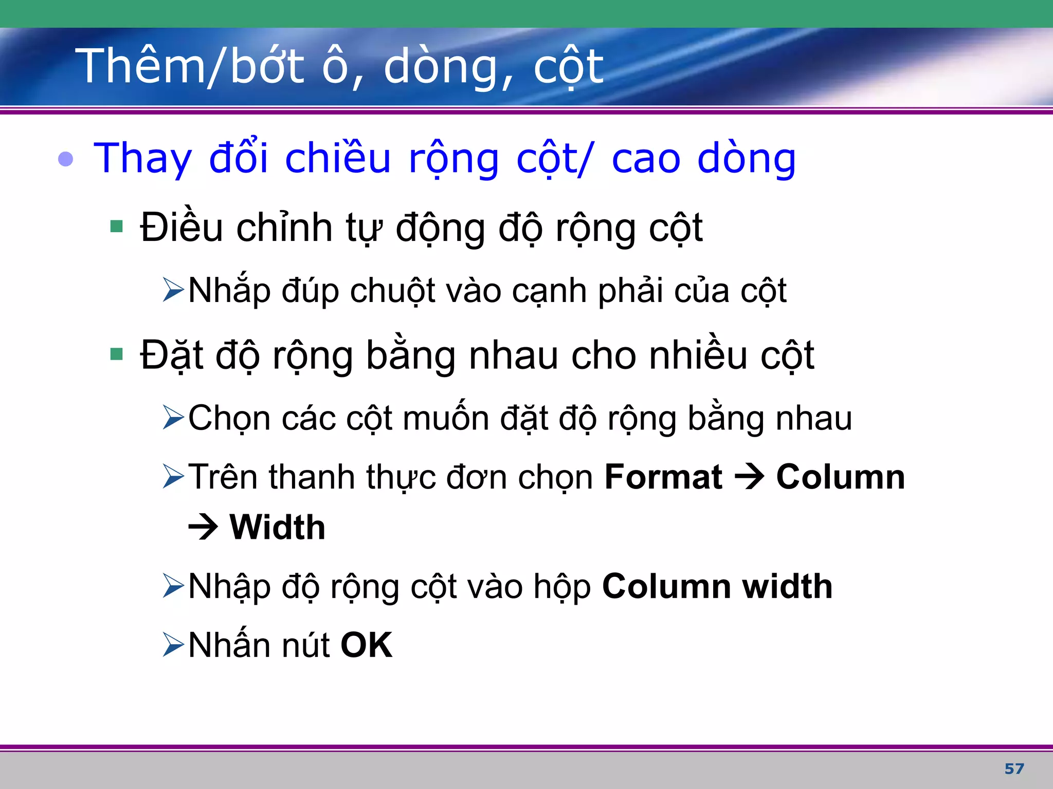57
Thêm/bớt ô, dòng, cột
• Thay đổi chiều rộng cột/ cao dòng
 Điều chỉnh tự động độ rộng cột
Nhắp đúp chuột vào cạnh phải của cột
 Đặt độ rộng bằng nhau cho nhiều cột
Chọn các cột muốn đặt độ rộng bằng nhau
Trên thanh thực đơn chọn Format  Column
 Width
Nhập độ rộng cột vào hộp Column width
Nhấn nút OK
 