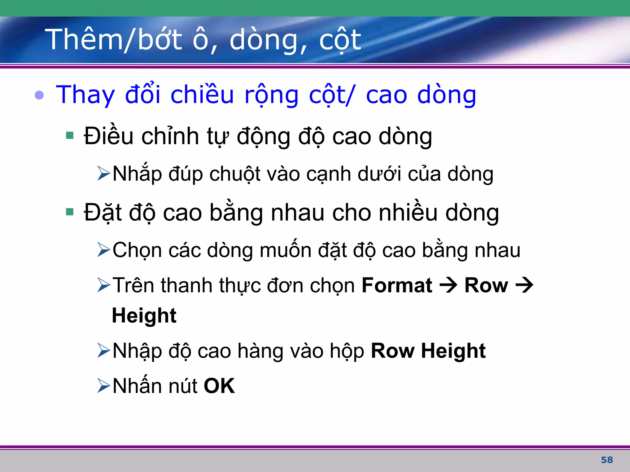 58
Thêm/bớt ô, dòng, cột
• Thay đổi chiều rộng cột/ cao dòng
 Điều chỉnh tự động độ cao dòng
Nhắp đúp chuột vào cạnh dưới của dòng
 Đặt độ cao bằng nhau cho nhiều dòng
Chọn các dòng muốn đặt độ cao bằng nhau
Trên thanh thực đơn chọn Format  Row 
Height
Nhập độ cao hàng vào hộp Row Height
Nhấn nút OK
 