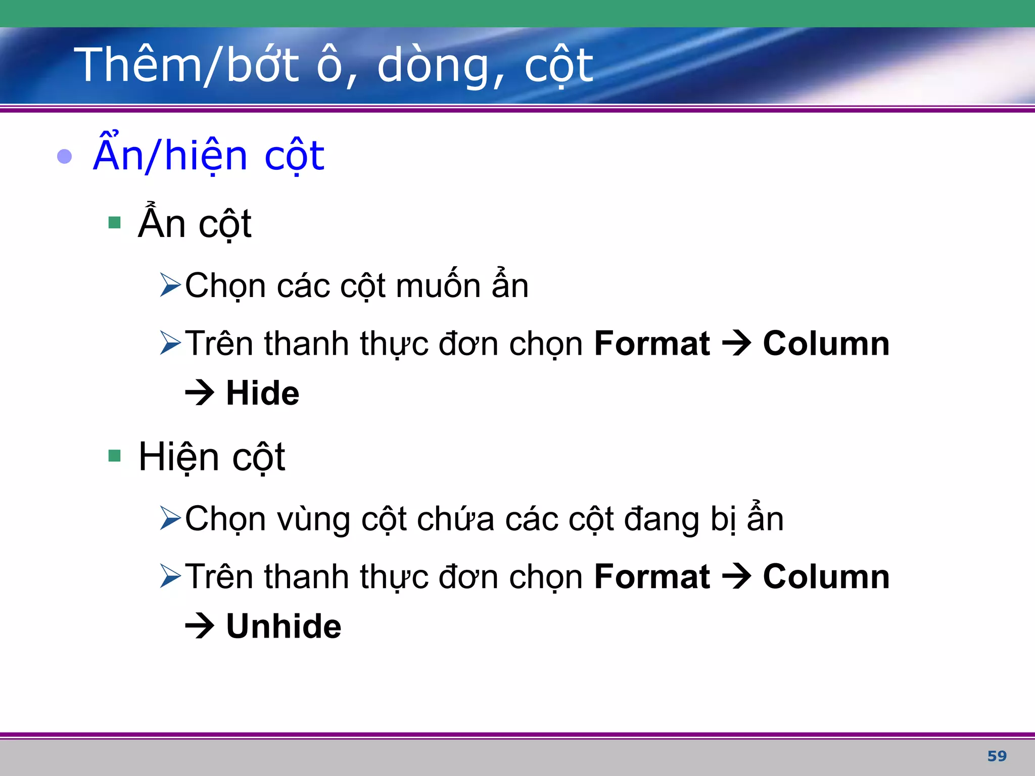 59
Thêm/bớt ô, dòng, cột
• Ẩn/hiện cột
 Ẩn cột
Chọn các cột muốn ẩn
Trên thanh thực đơn chọn Format  Column
 Hide
 Hiện cột
Chọn vùng cột chứa các cột đang bị ẩn
Trên thanh thực đơn chọn Format  Column
 Unhide
 
