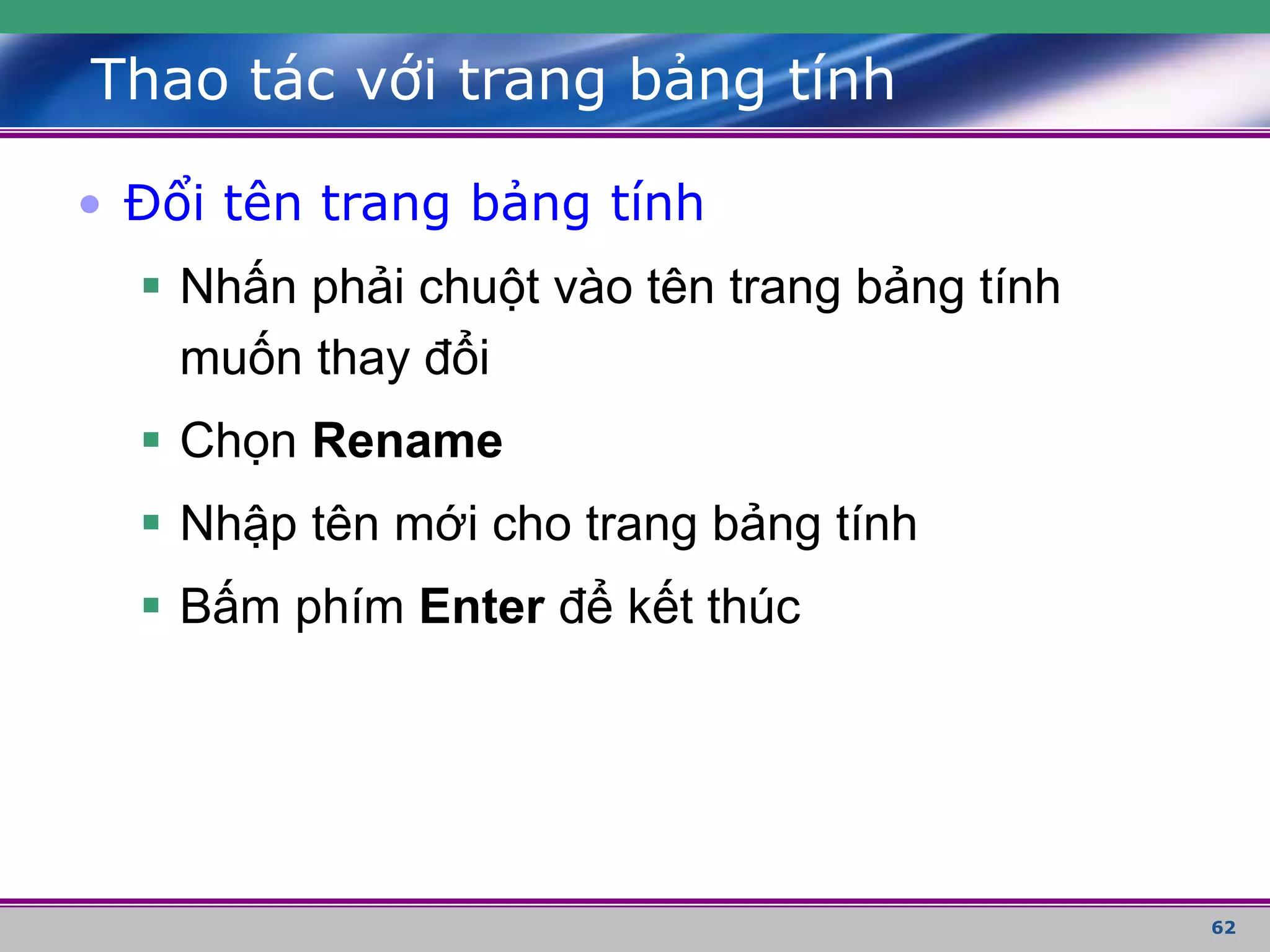62
Thao tác với trang bảng tính
• Đổi tên trang bảng tính
 Nhấn phải chuột vào tên trang bảng tính
muốn thay đổi
 Chọn Rename
 Nhập tên mới cho trang bảng tính
 Bấm phím Enter để kết thúc
 
