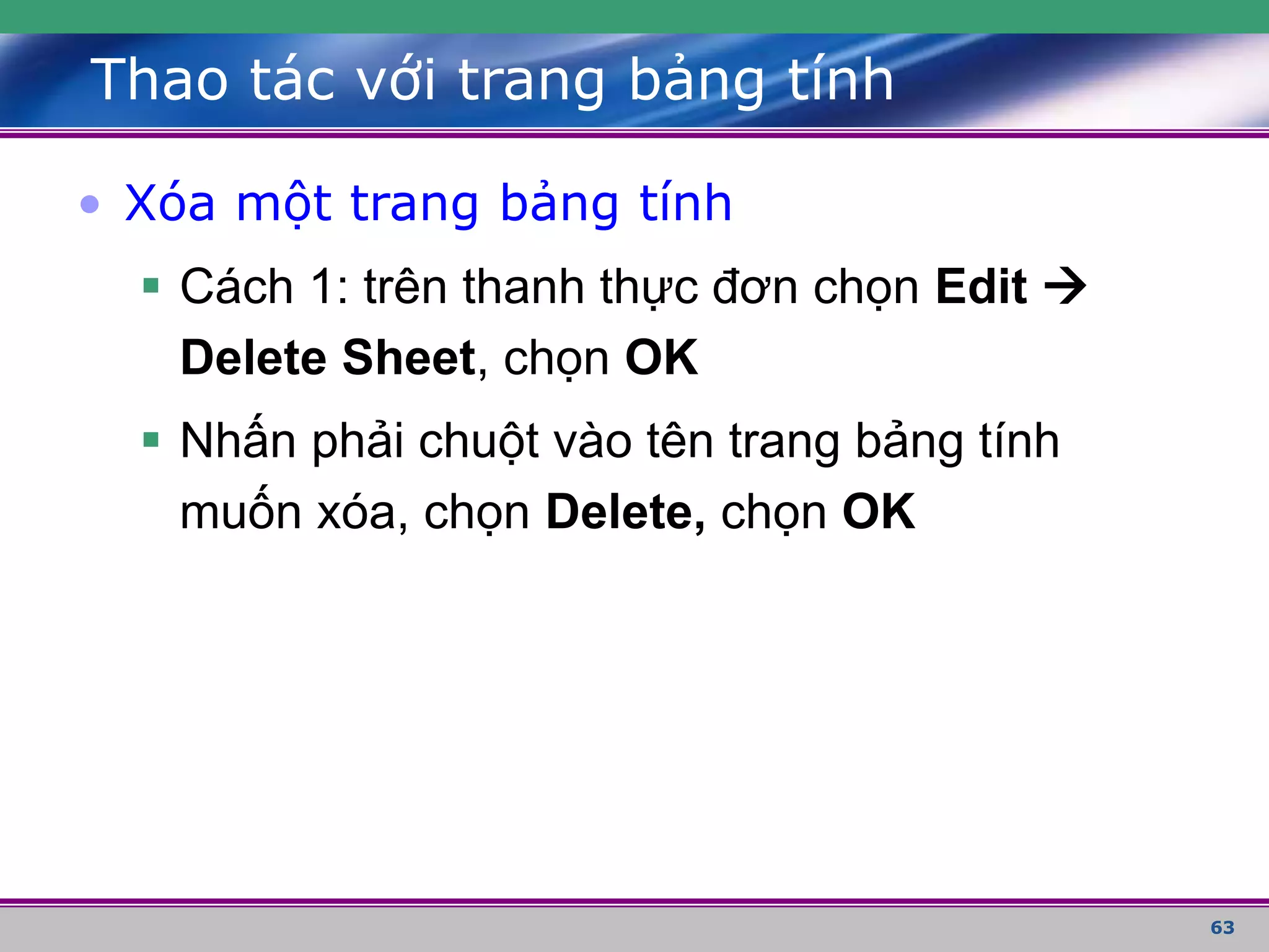 63
Thao tác với trang bảng tính
• Xóa một trang bảng tính
 Cách 1: trên thanh thực đơn chọn Edit 
Delete Sheet, chọn OK
 Nhấn phải chuột vào tên trang bảng tính
muốn xóa, chọn Delete, chọn OK
 