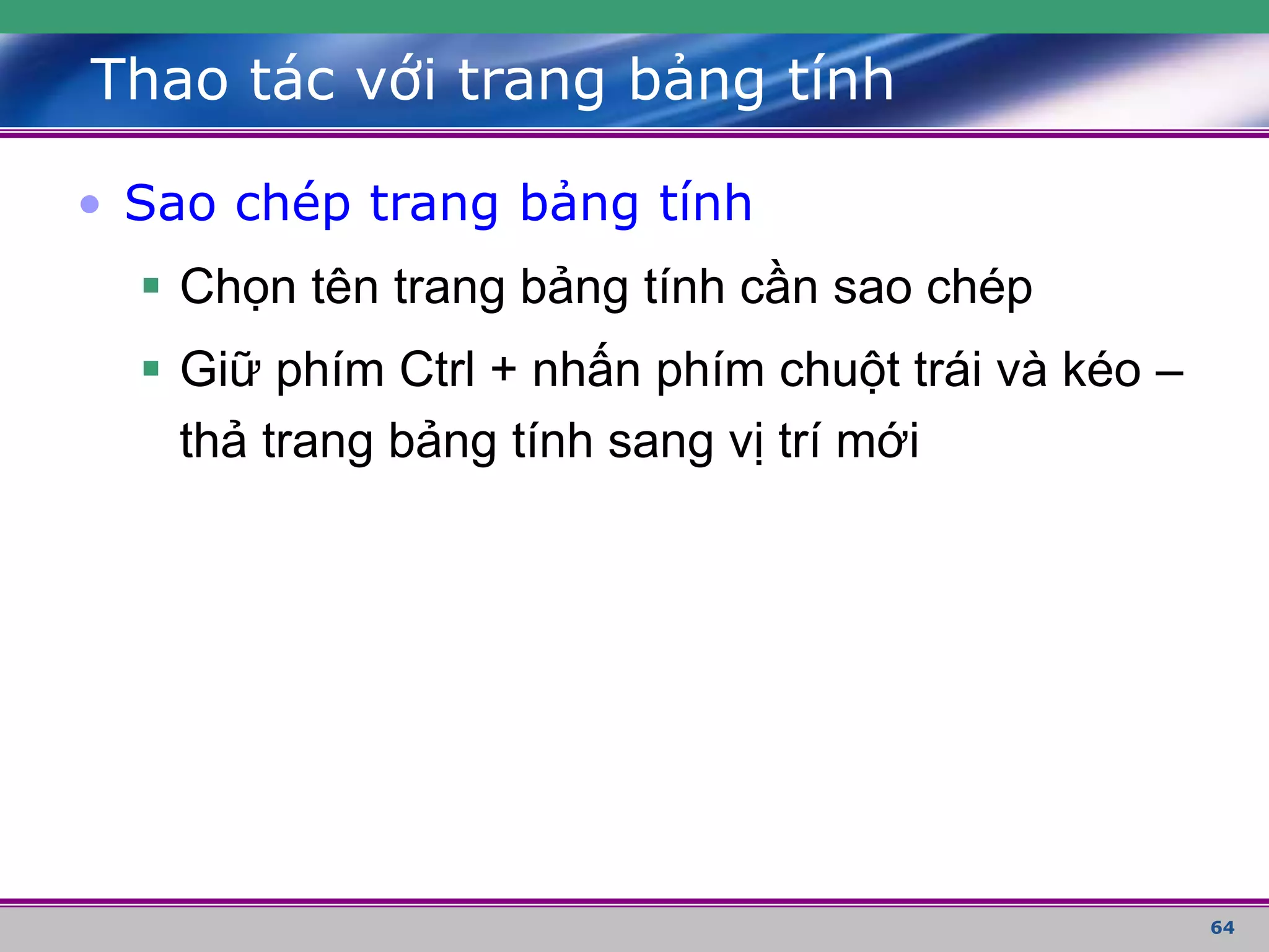 64
Thao tác với trang bảng tính
• Sao chép trang bảng tính
 Chọn tên trang bảng tính cần sao chép
 Giữ phím Ctrl + nhấn phím chuột trái và kéo –
thả trang bảng tính sang vị trí mới
 