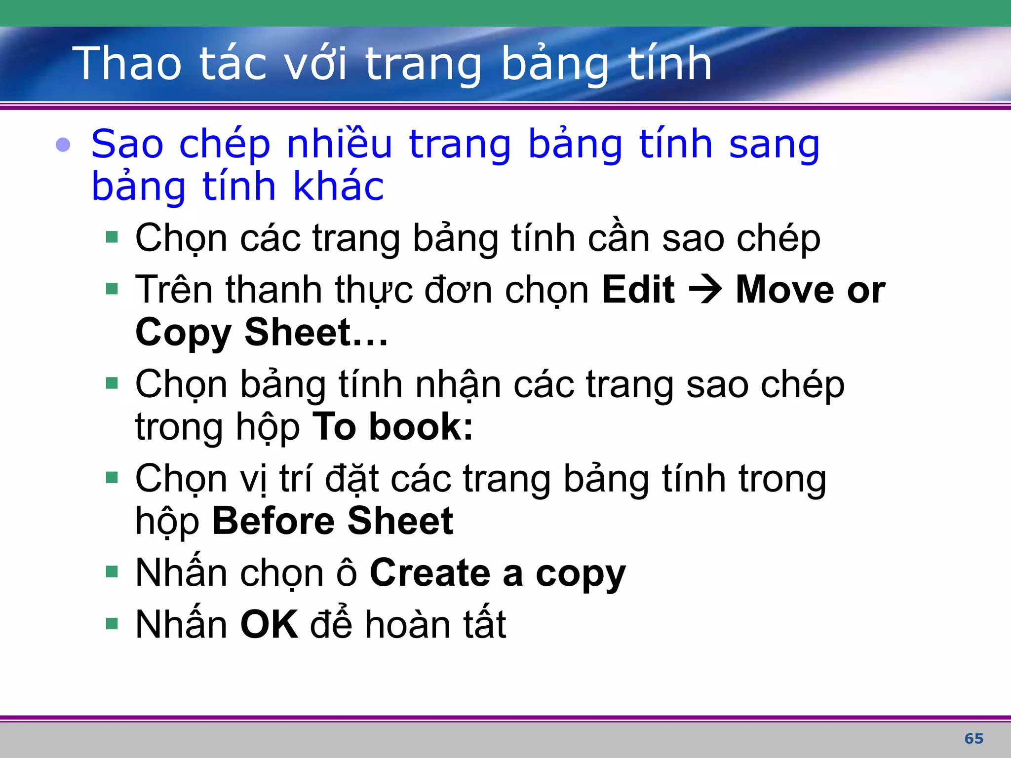 65
Thao tác với trang bảng tính
• Sao chép nhiều trang bảng tính sang
bảng tính khác
 Chọn các trang bảng tính cần sao chép
 Trên thanh thực đơn chọn Edit  Move or
Copy Sheet…
 Chọn bảng tính nhận các trang sao chép
trong hộp To book:
 Chọn vị trí đặt các trang bảng tính trong
hộp Before Sheet
 Nhấn chọn ô Create a copy
 Nhấn OK để hoàn tất
 