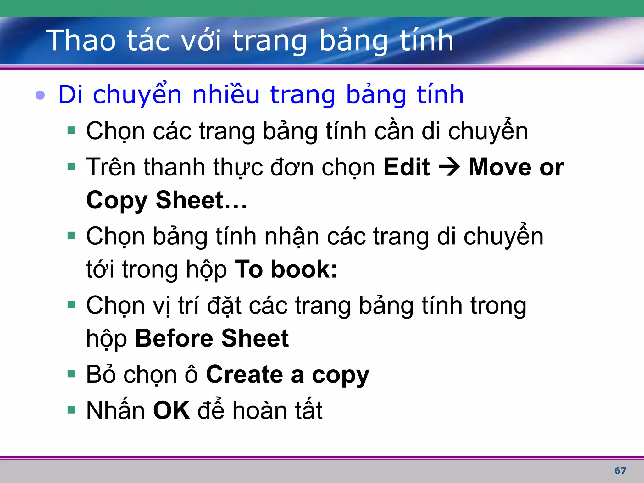 67
Thao tác với trang bảng tính
• Di chuyển nhiều trang bảng tính
 Chọn các trang bảng tính cần di chuyển
 Trên thanh thực đơn chọn Edit  Move or
Copy Sheet…
 Chọn bảng tính nhận các trang di chuyển
tới trong hộp To book:
 Chọn vị trí đặt các trang bảng tính trong
hộp Before Sheet
 Bỏ chọn ô Create a copy
 Nhấn OK để hoàn tất
 