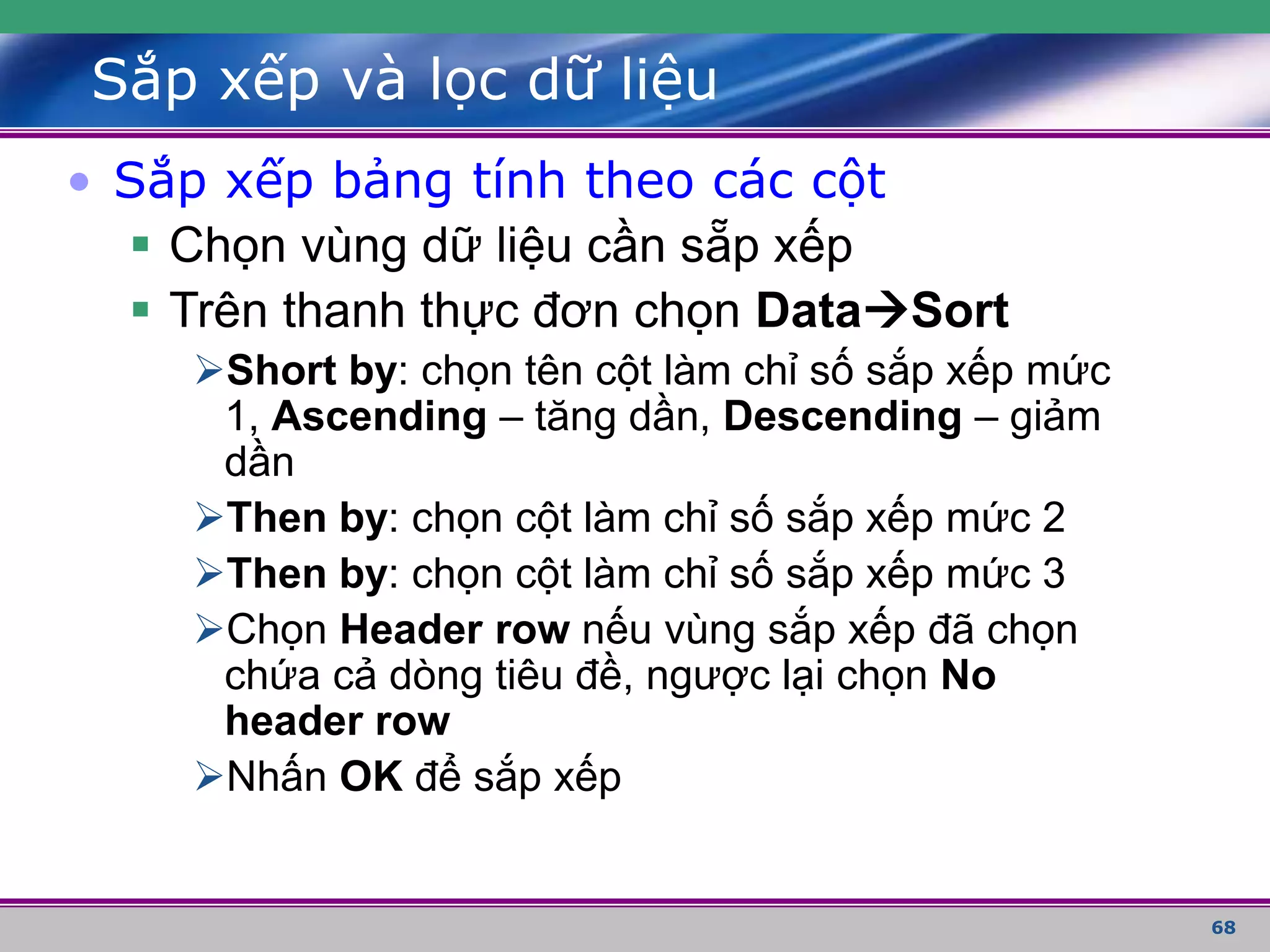 68
Sắp xếp và lọc dữ liệu
• Sắp xếp bảng tính theo các cột
 Chọn vùng dữ liệu cần sẵp xếp
 Trên thanh thực đơn chọn DataSort
Short by: chọn tên cột làm chỉ số sắp xếp mức
1, Ascending – tăng dần, Descending – giảm
dần
Then by: chọn cột làm chỉ số sắp xếp mức 2
Then by: chọn cột làm chỉ số sắp xếp mức 3
Chọn Header row nếu vùng sắp xếp đã chọn
chứa cả dòng tiêu đề, ngược lại chọn No
header row
Nhấn OK để sắp xếp
 