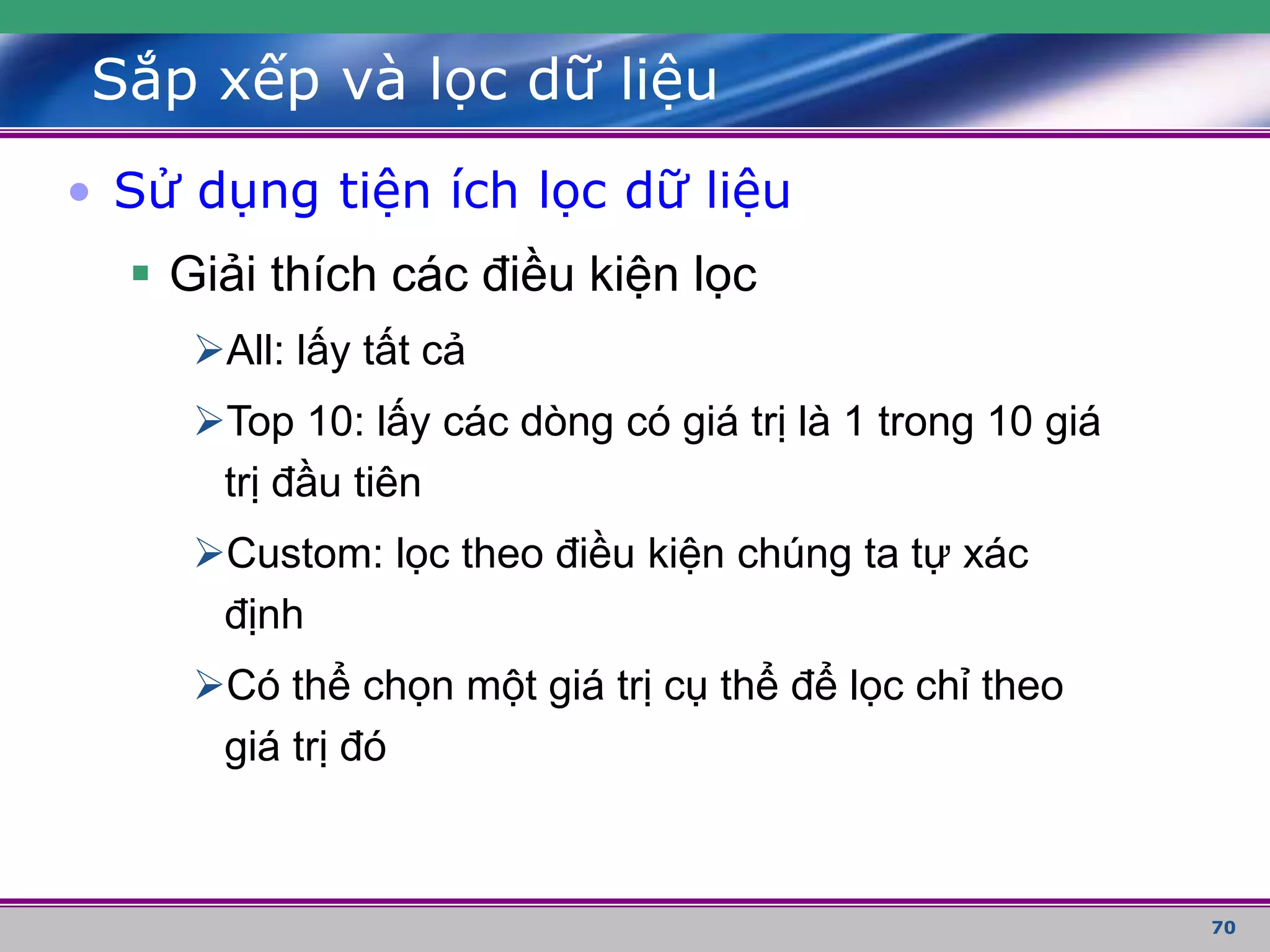 70
Sắp xếp và lọc dữ liệu
• Sử dụng tiện ích lọc dữ liệu
 Giải thích các điều kiện lọc
All: lấy tất cả
Top 10: lấy các dòng có giá trị là 1 trong 10 giá
trị đầu tiên
Custom: lọc theo điều kiện chúng ta tự xác
định
Có thể chọn một giá trị cụ thể để lọc chỉ theo
giá trị đó
 