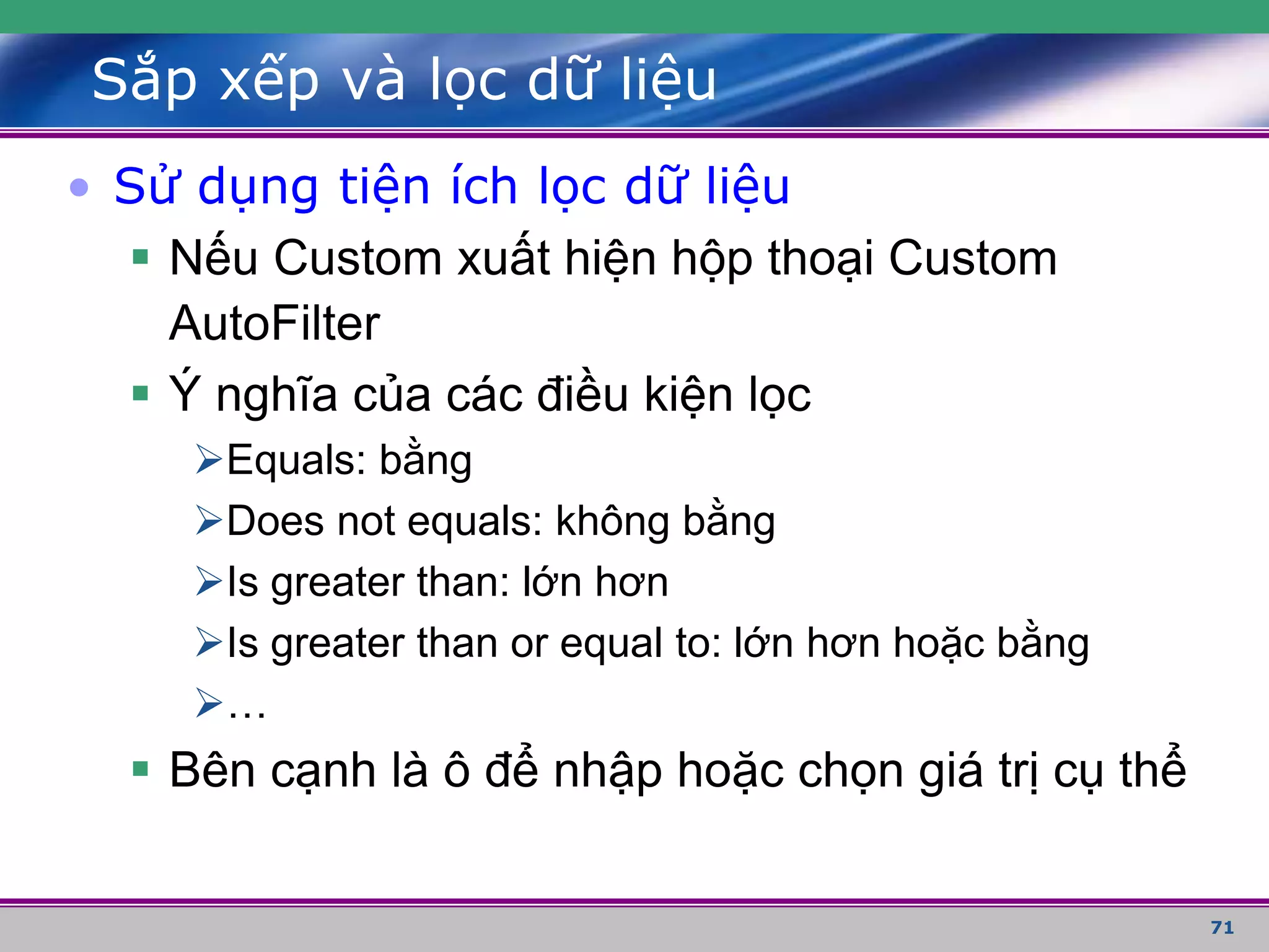 71
Sắp xếp và lọc dữ liệu
• Sử dụng tiện ích lọc dữ liệu
 Nếu Custom xuất hiện hộp thoại Custom
AutoFilter
 Ý nghĩa của các điều kiện lọc
Equals: bằng
Does not equals: không bằng
Is greater than: lớn hơn
Is greater than or equal to: lớn hơn hoặc bằng
…
 Bên cạnh là ô để nhập hoặc chọn giá trị cụ thể
 