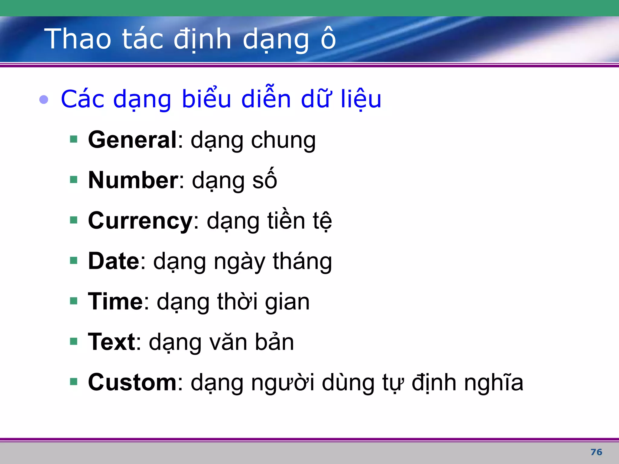 76
Thao tác định dạng ô
• Các dạng biểu diễn dữ liệu
 General: dạng chung
 Number: dạng số
 Currency: dạng tiền tệ
 Date: dạng ngày tháng
 Time: dạng thời gian
 Text: dạng văn bản
 Custom: dạng người dùng tự định nghĩa
 
