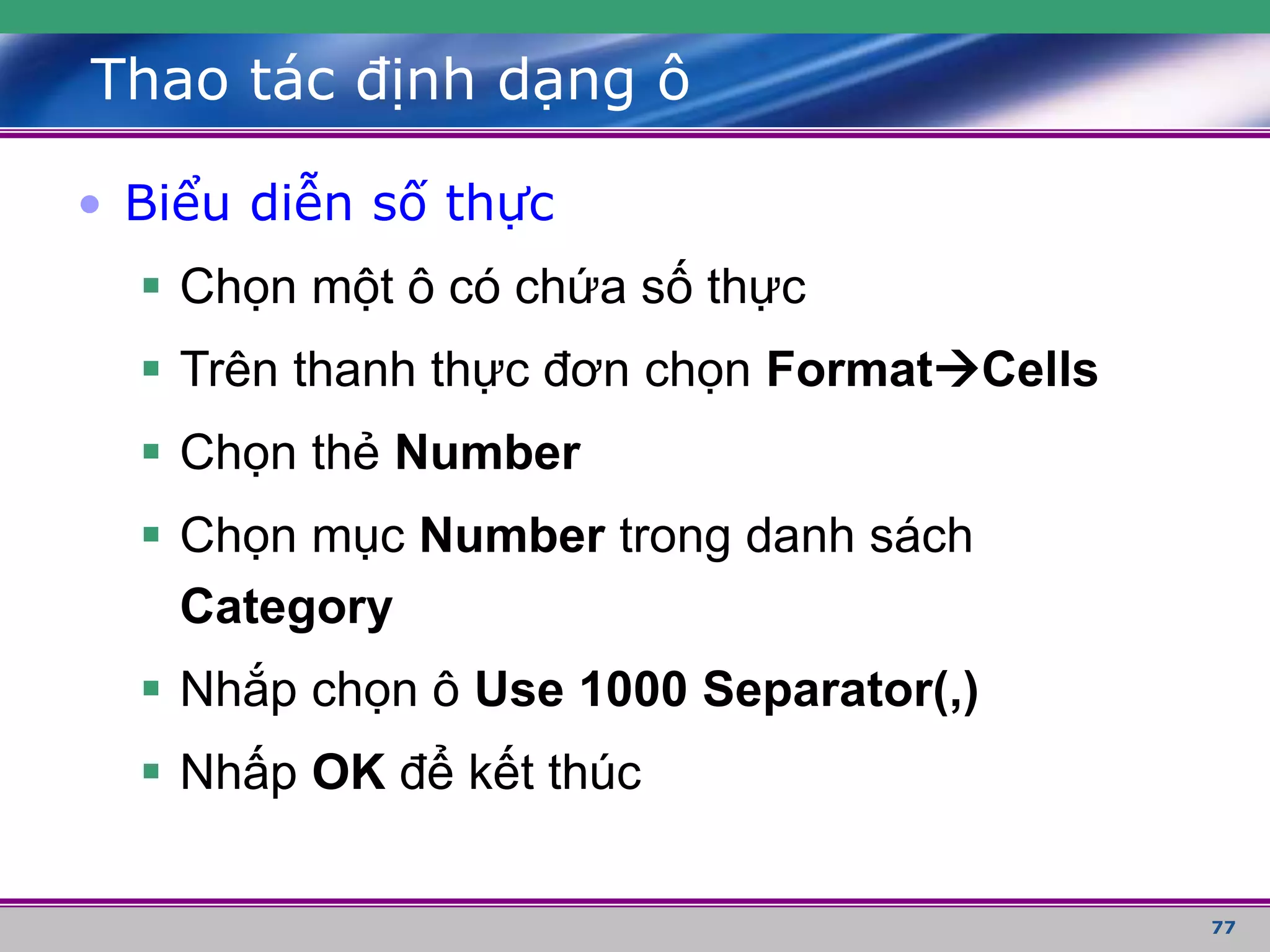 77
Thao tác định dạng ô
• Biểu diễn số thực
 Chọn một ô có chứa số thực
 Trên thanh thực đơn chọn FormatCells
 Chọn thẻ Number
 Chọn mục Number trong danh sách
Category
 Nhắp chọn ô Use 1000 Separator(,)
 Nhấp OK để kết thúc
 