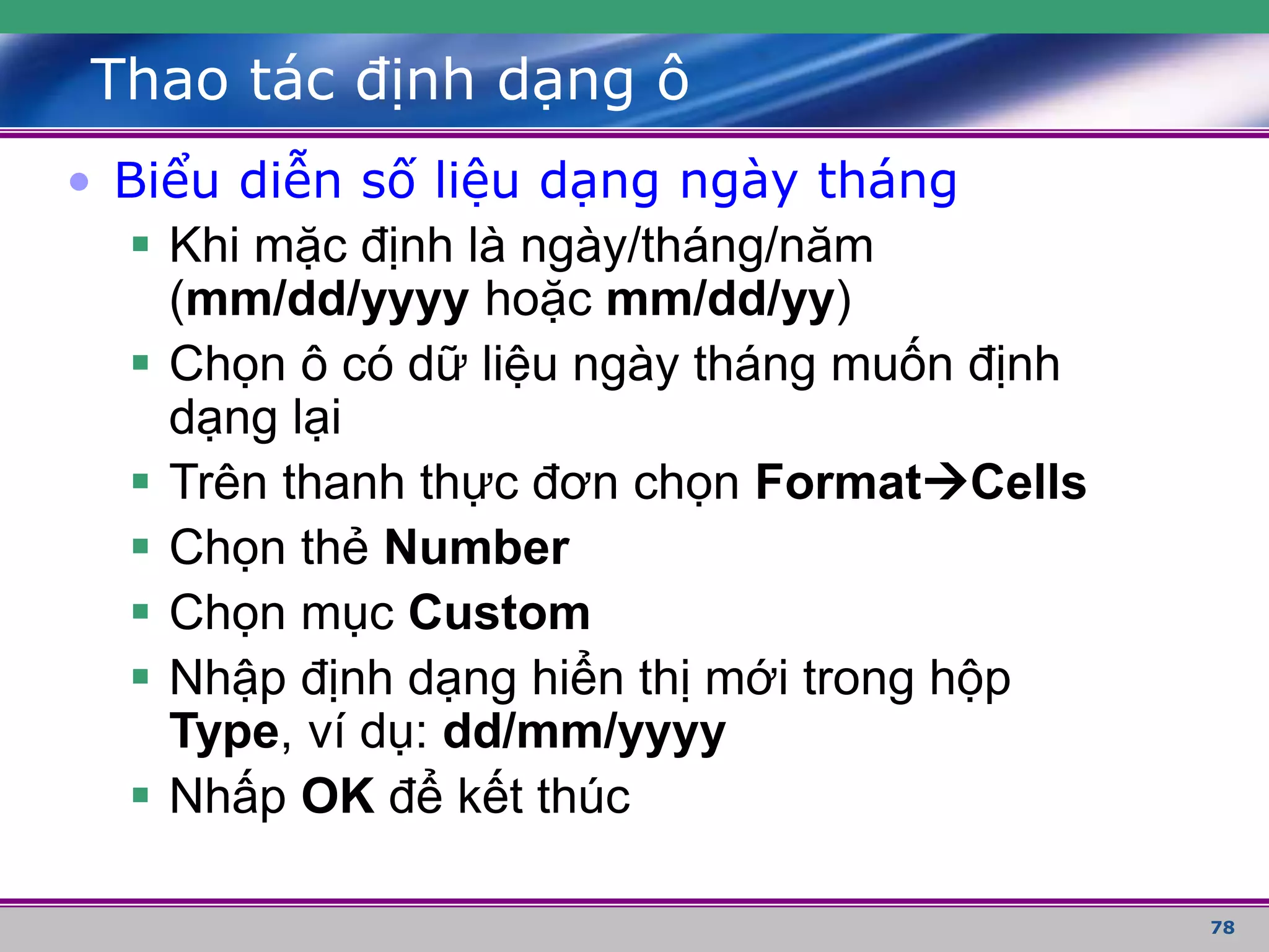 78
Thao tác định dạng ô
• Biểu diễn số liệu dạng ngày tháng
 Khi mặc định là ngày/tháng/năm
(mm/dd/yyyy hoặc mm/dd/yy)
 Chọn ô có dữ liệu ngày tháng muốn định
dạng lại
 Trên thanh thực đơn chọn FormatCells
 Chọn thẻ Number
 Chọn mục Custom
 Nhập định dạng hiển thị mới trong hộp
Type, ví dụ: dd/mm/yyyy
 Nhấp OK để kết thúc
 