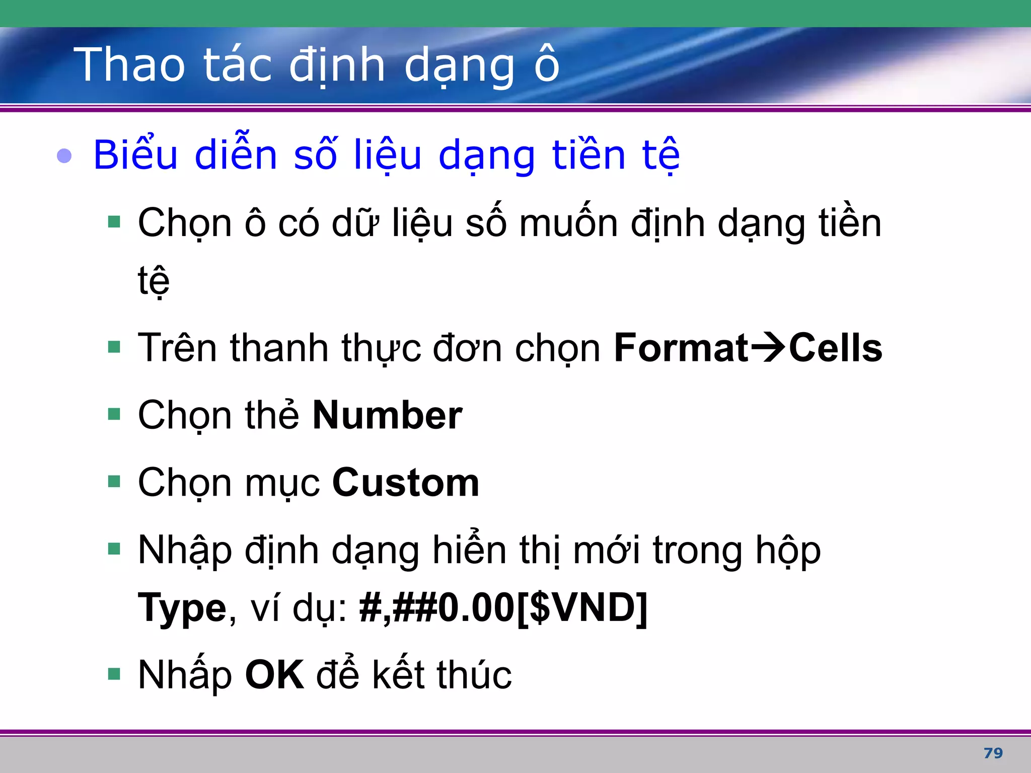 79
Thao tác định dạng ô
• Biểu diễn số liệu dạng tiền tệ
 Chọn ô có dữ liệu số muốn định dạng tiền
tệ
 Trên thanh thực đơn chọn FormatCells
 Chọn thẻ Number
 Chọn mục Custom
 Nhập định dạng hiển thị mới trong hộp
Type, ví dụ: #,##0.00[$VND]
 Nhấp OK để kết thúc
 