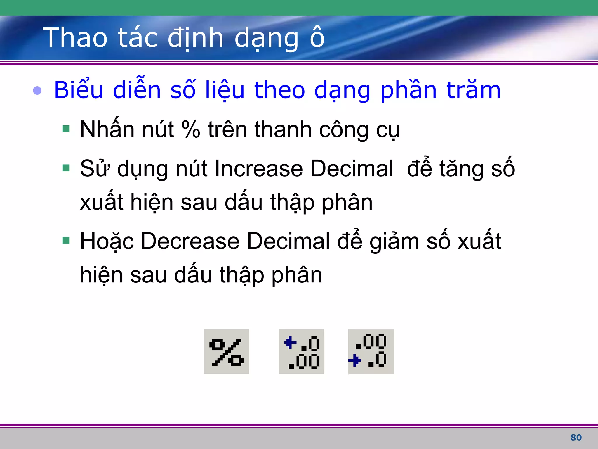 80
Thao tác định dạng ô
• Biểu diễn số liệu theo dạng phần trăm
 Nhấn nút % trên thanh công cụ
 Sử dụng nút Increase Decimal để tăng số
xuất hiện sau dấu thập phân
 Hoặc Decrease Decimal để giảm số xuất
hiện sau dấu thập phân
 