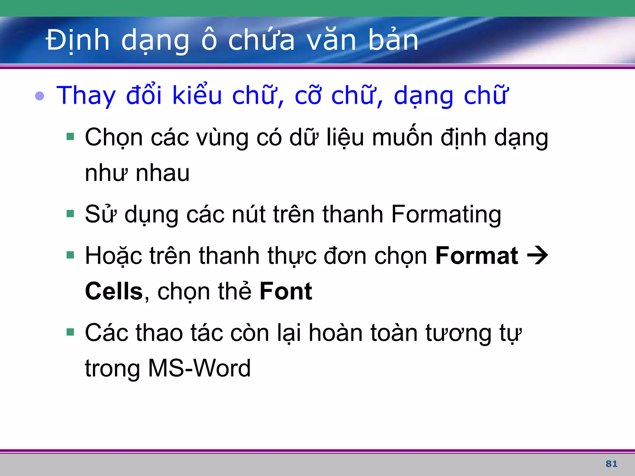 81
Định dạng ô chứa văn bản
• Thay đổi kiểu chữ, cỡ chữ, dạng chữ
 Chọn các vùng có dữ liệu muốn định dạng
như nhau
 Sử dụng các nút trên thanh Formating
 Hoặc trên thanh thực đơn chọn Format 
Cells, chọn thẻ Font
 Các thao tác còn lại hoàn toàn tương tự
trong MS-Word
 