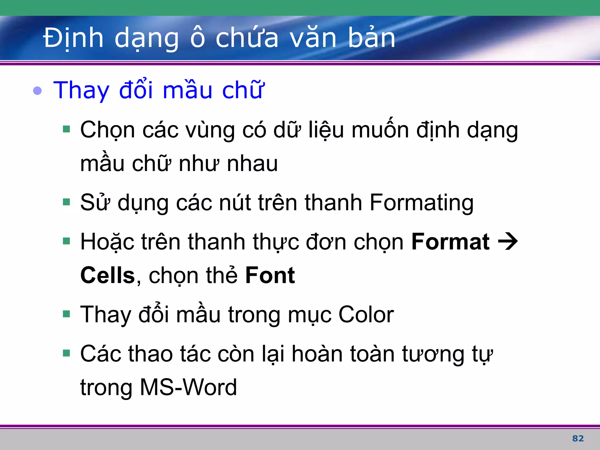 82
Định dạng ô chứa văn bản
• Thay đổi mầu chữ
 Chọn các vùng có dữ liệu muốn định dạng
mầu chữ như nhau
 Sử dụng các nút trên thanh Formating
 Hoặc trên thanh thực đơn chọn Format 
Cells, chọn thẻ Font
 Thay đổi mầu trong mục Color
 Các thao tác còn lại hoàn toàn tương tự
trong MS-Word
 