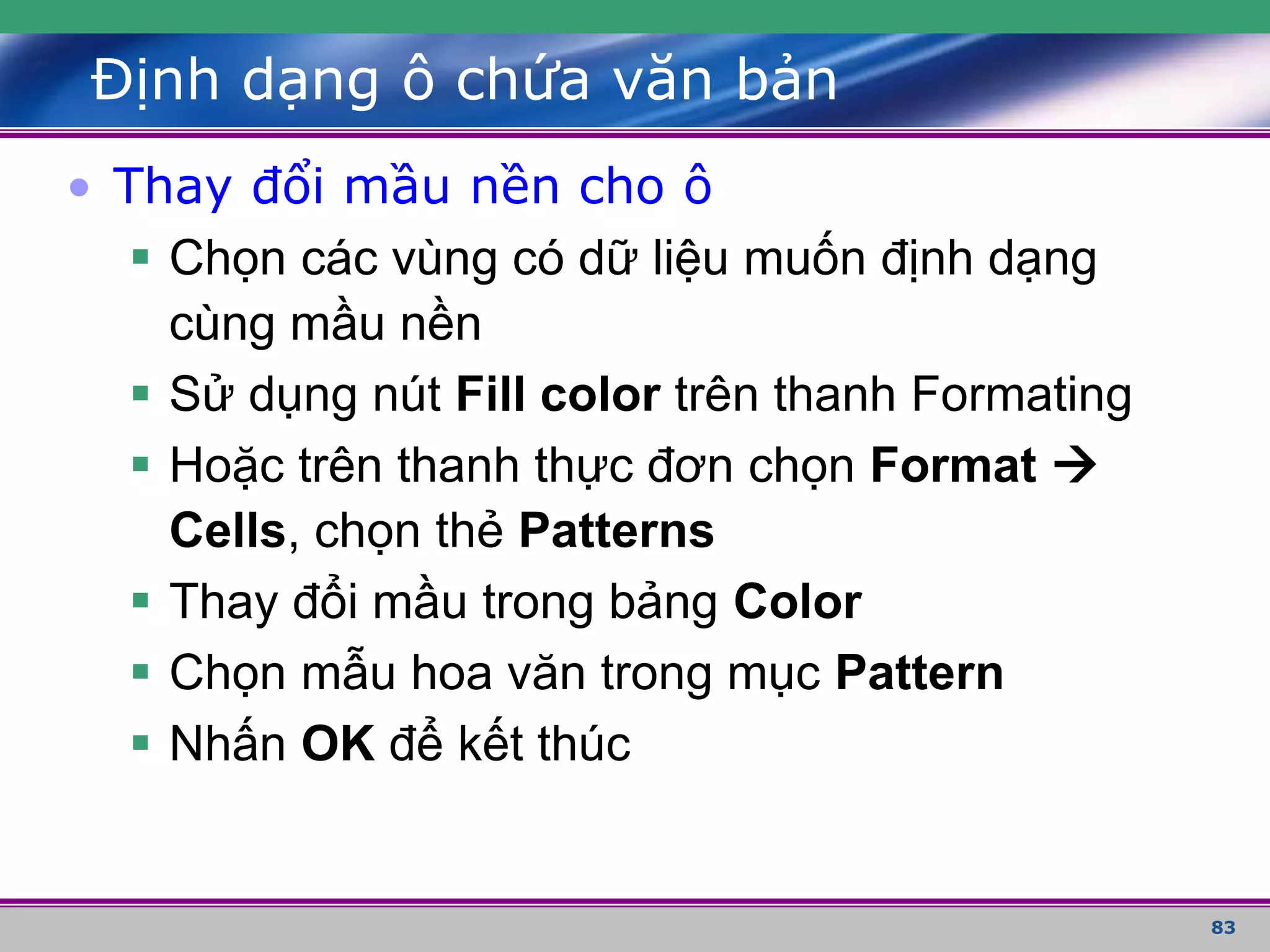 83
Định dạng ô chứa văn bản
• Thay đổi mầu nền cho ô
 Chọn các vùng có dữ liệu muốn định dạng
cùng mầu nền
 Sử dụng nút Fill color trên thanh Formating
 Hoặc trên thanh thực đơn chọn Format 
Cells, chọn thẻ Patterns
 Thay đổi mầu trong bảng Color
 Chọn mẫu hoa văn trong mục Pattern
 Nhấn OK để kết thúc
 