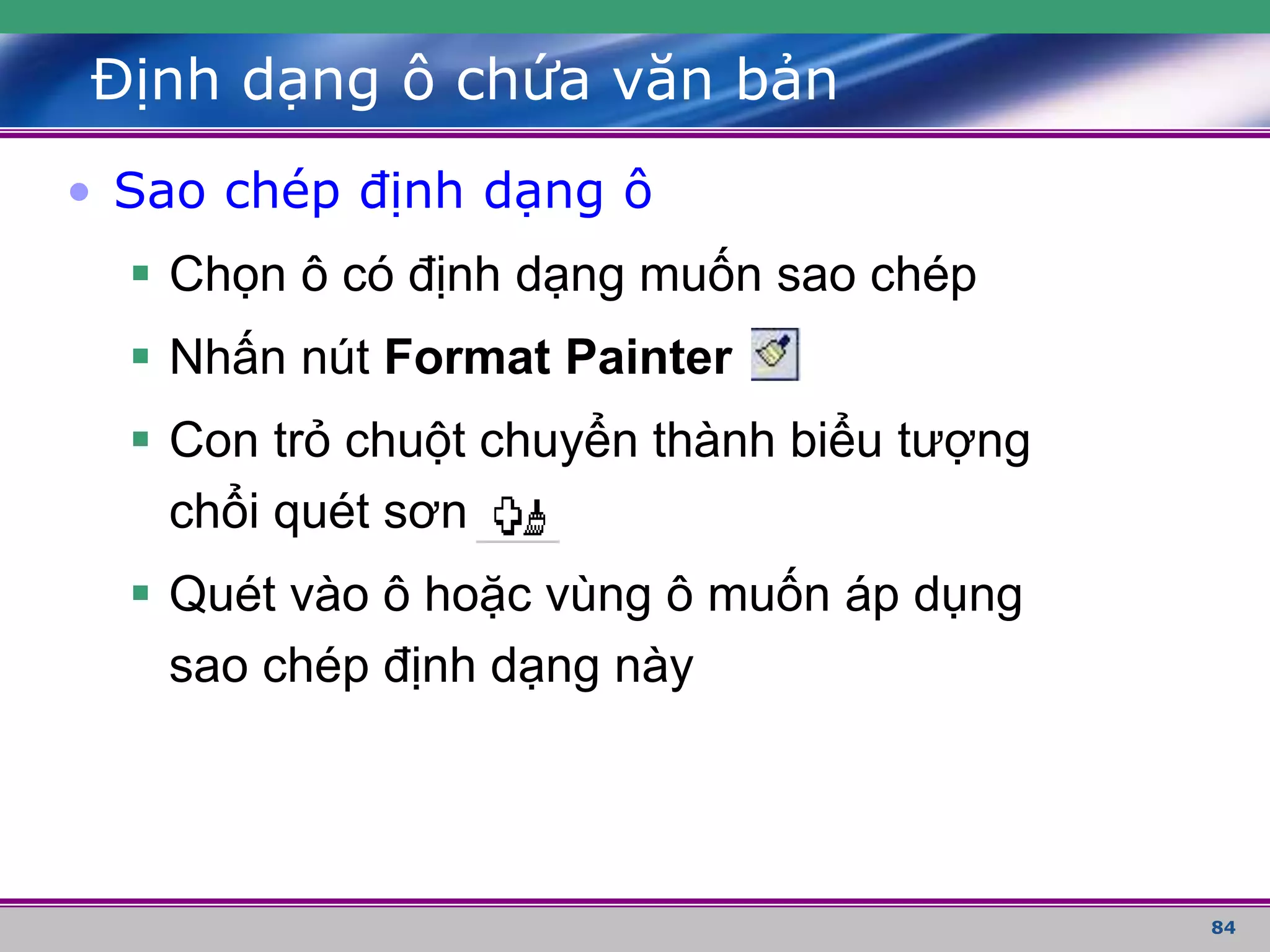84
Định dạng ô chứa văn bản
• Sao chép định dạng ô
 Chọn ô có định dạng muốn sao chép
 Nhấn nút Format Painter
 Con trỏ chuột chuyển thành biểu tượng
chổi quét sơn
 Quét vào ô hoặc vùng ô muốn áp dụng
sao chép định dạng này
 