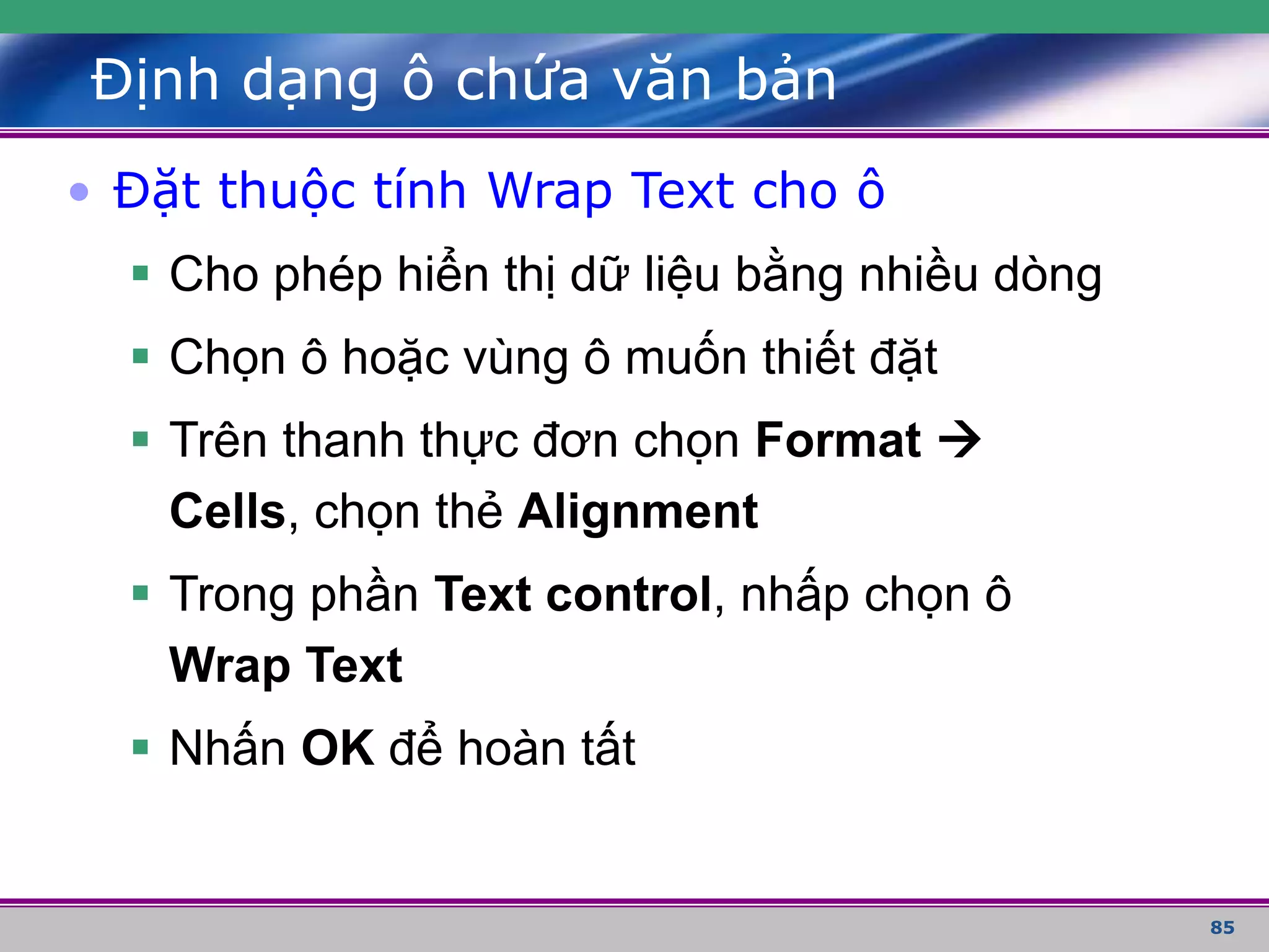 85
Định dạng ô chứa văn bản
• Đặt thuộc tính Wrap Text cho ô
 Cho phép hiển thị dữ liệu bằng nhiều dòng
 Chọn ô hoặc vùng ô muốn thiết đặt
 Trên thanh thực đơn chọn Format 
Cells, chọn thẻ Alignment
 Trong phần Text control, nhấp chọn ô
Wrap Text
 Nhấn OK để hoàn tất
 