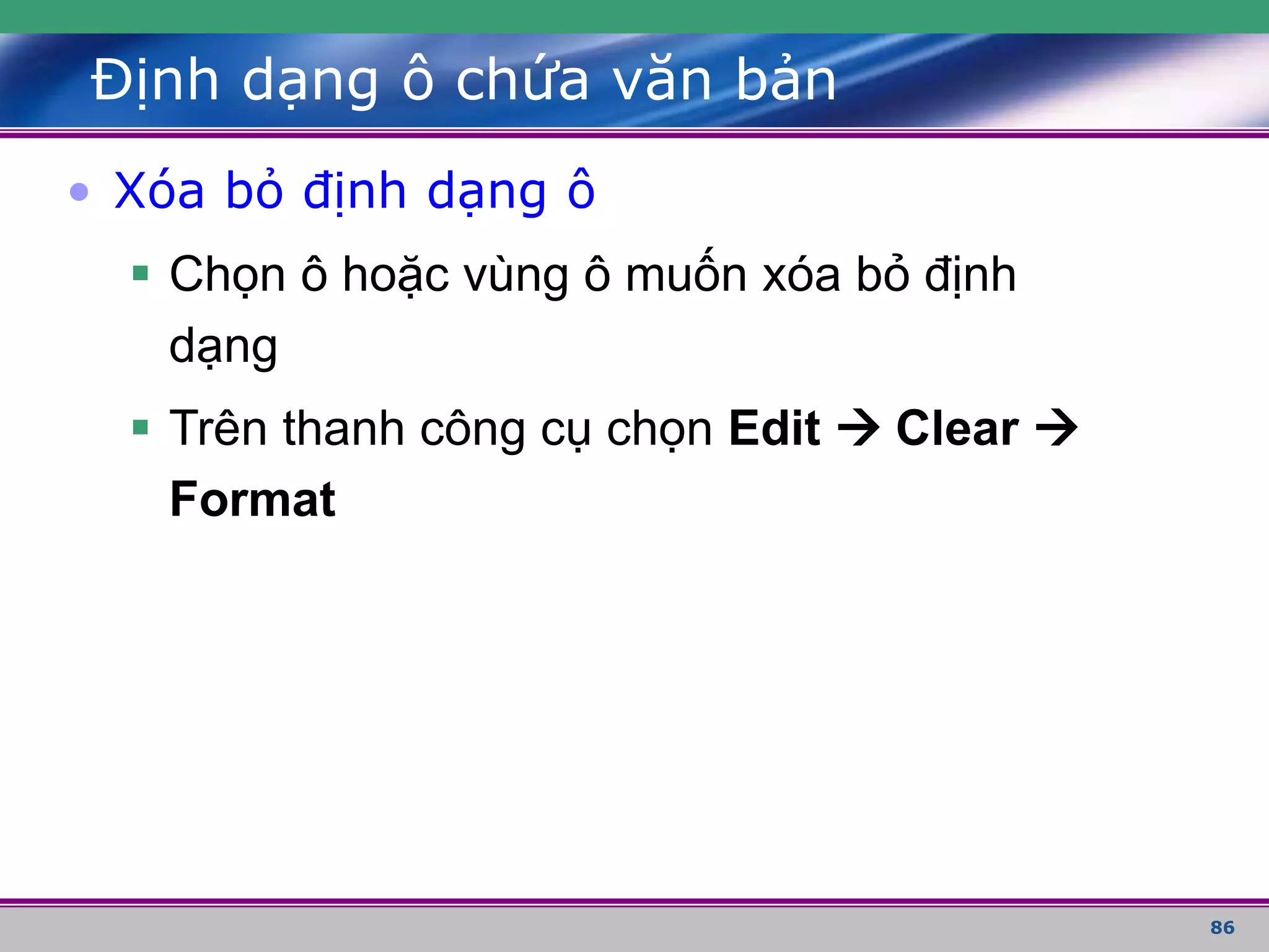 86
Định dạng ô chứa văn bản
• Xóa bỏ định dạng ô
 Chọn ô hoặc vùng ô muốn xóa bỏ định
dạng
 Trên thanh công cụ chọn Edit  Clear 
Format
 