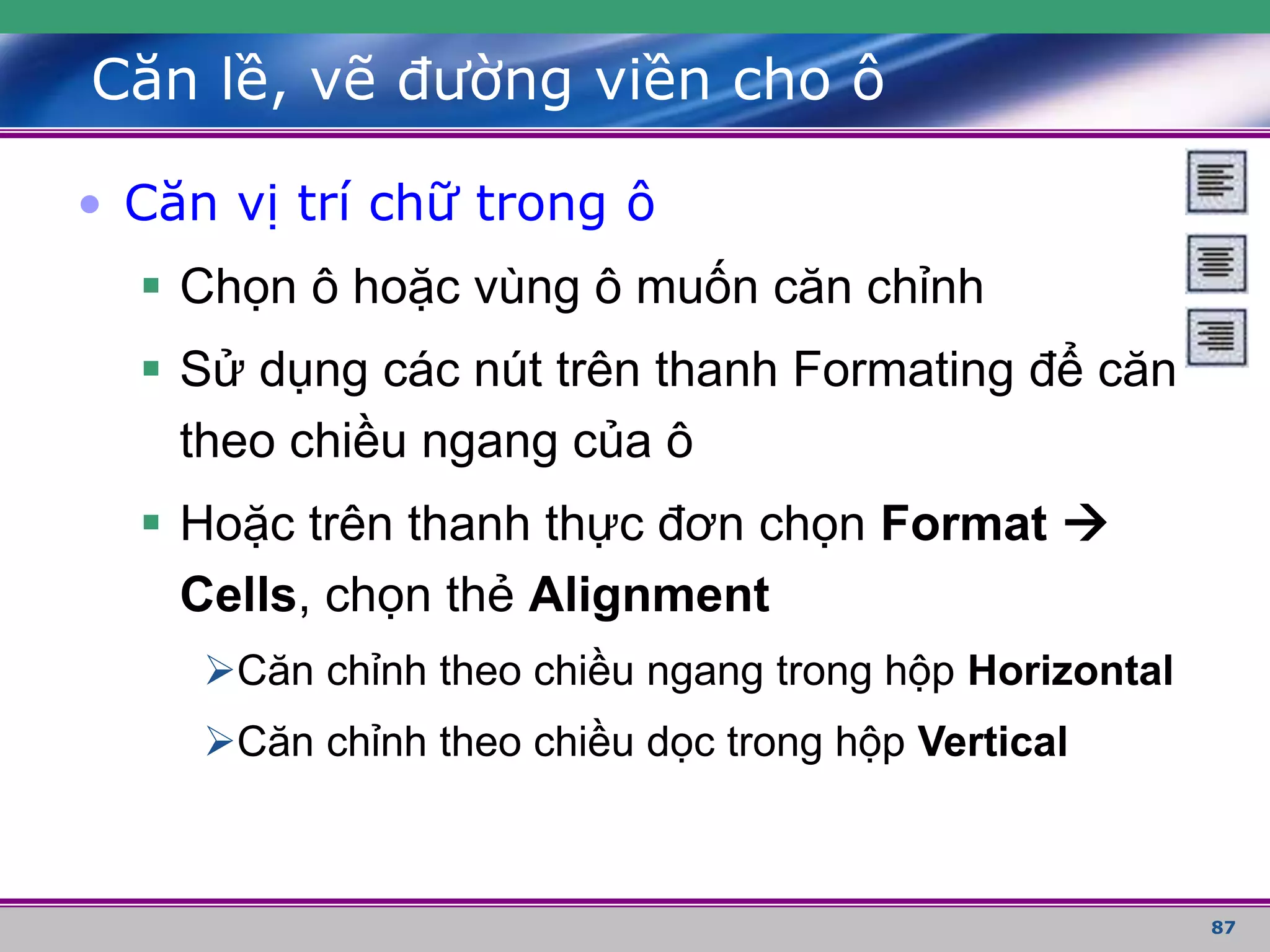 87
Căn lề, vẽ đường viền cho ô
• Căn vị trí chữ trong ô
 Chọn ô hoặc vùng ô muốn căn chỉnh
 Sử dụng các nút trên thanh Formating để căn
theo chiều ngang của ô
 Hoặc trên thanh thực đơn chọn Format 
Cells, chọn thẻ Alignment
Căn chỉnh theo chiều ngang trong hộp Horizontal
Căn chỉnh theo chiều dọc trong hộp Vertical
 