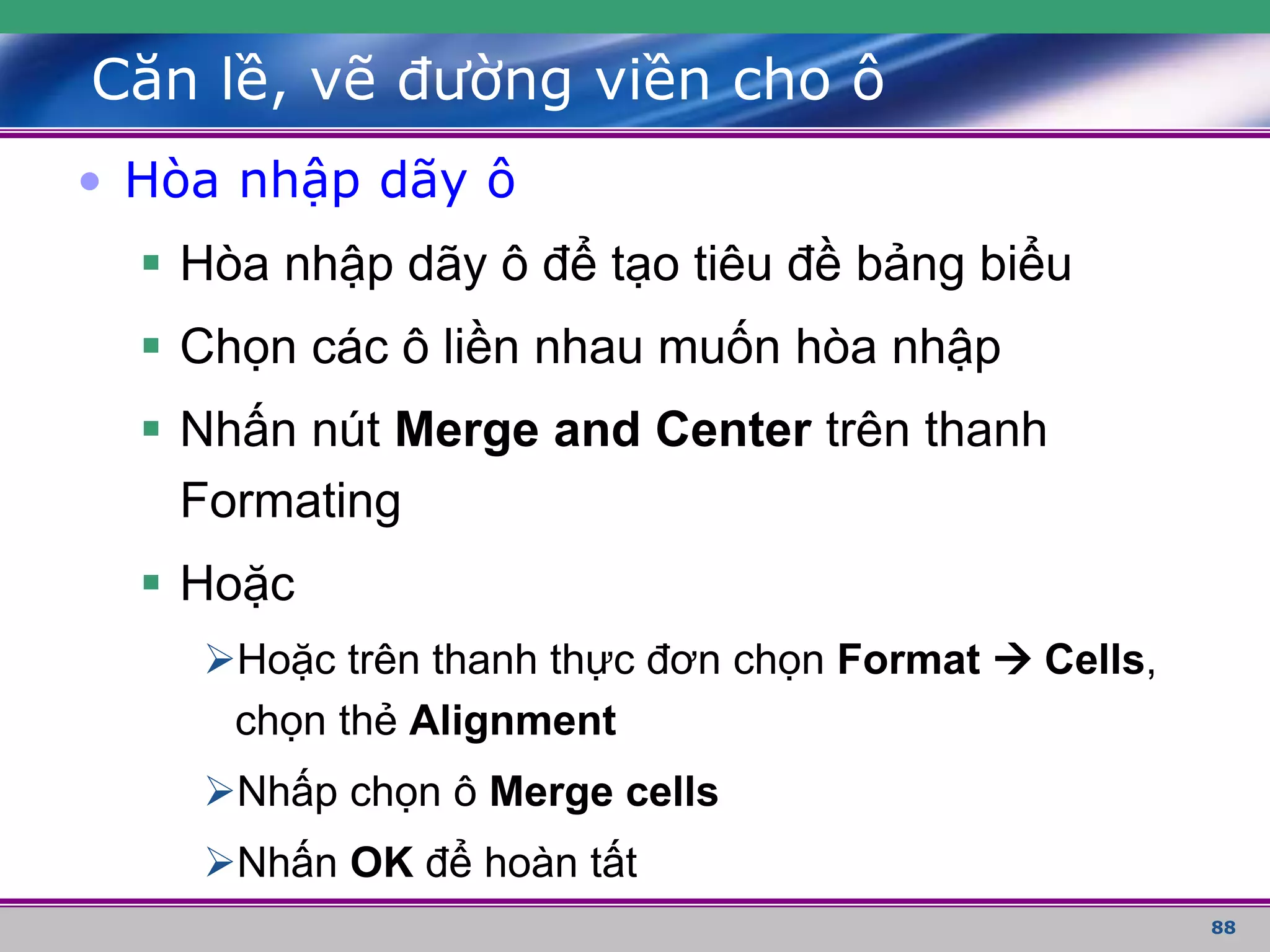 88
Căn lề, vẽ đường viền cho ô
• Hòa nhập dãy ô
 Hòa nhập dãy ô để tạo tiêu đề bảng biểu
 Chọn các ô liền nhau muốn hòa nhập
 Nhấn nút Merge and Center trên thanh
Formating
 Hoặc
Hoặc trên thanh thực đơn chọn Format  Cells,
chọn thẻ Alignment
Nhấp chọn ô Merge cells
Nhấn OK để hoàn tất
 