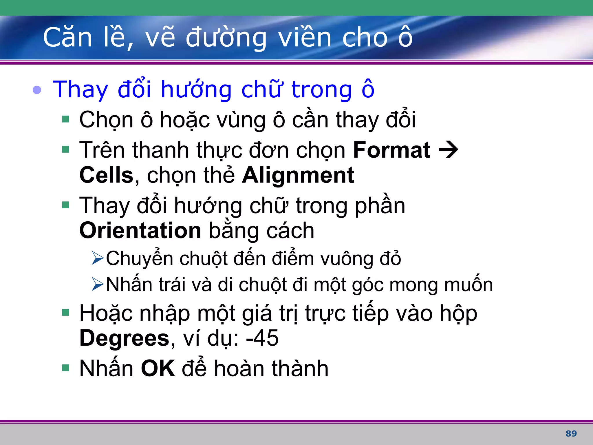89
Căn lề, vẽ đường viền cho ô
• Thay đổi hướng chữ trong ô
 Chọn ô hoặc vùng ô cần thay đổi
 Trên thanh thực đơn chọn Format 
Cells, chọn thẻ Alignment
 Thay đổi hướng chữ trong phần
Orientation bằng cách
Chuyển chuột đến điểm vuông đỏ
Nhấn trái và di chuột đi một góc mong muốn
 Hoặc nhập một giá trị trực tiếp vào hộp
Degrees, ví dụ: -45
 Nhấn OK để hoàn thành
 
