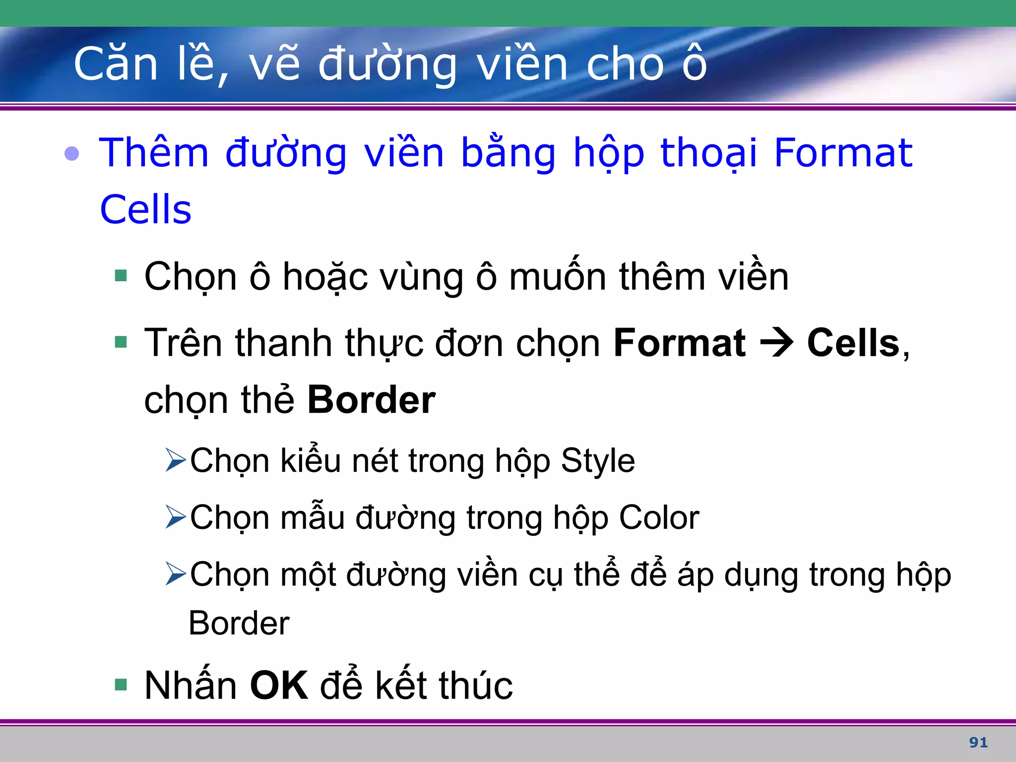 91
Căn lề, vẽ đường viền cho ô
• Thêm đường viền bằng hộp thoại Format
Cells
 Chọn ô hoặc vùng ô muốn thêm viền
 Trên thanh thực đơn chọn Format  Cells,
chọn thẻ Border
Chọn kiểu nét trong hộp Style
Chọn mẫu đường trong hộp Color
Chọn một đường viền cụ thể để áp dụng trong hộp
Border
 Nhấn OK để kết thúc
 