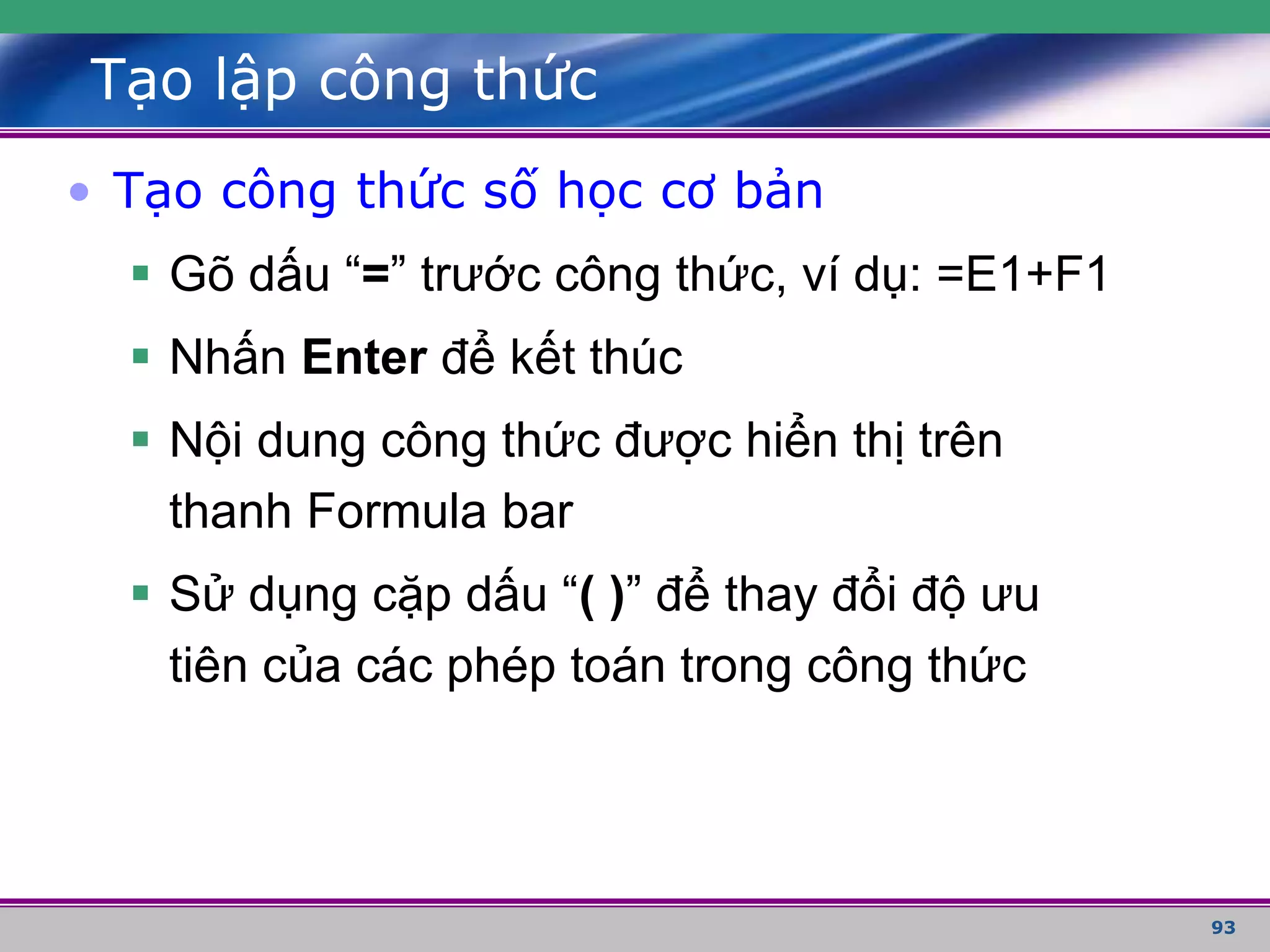 93
Tạo lập công thức
• Tạo công thức số học cơ bản
 Gõ dấu “=” trước công thức, ví dụ: =E1+F1
 Nhấn Enter để kết thúc
 Nội dung công thức được hiển thị trên
thanh Formula bar
 Sử dụng cặp dấu “( )” để thay đổi độ ưu
tiên của các phép toán trong công thức
 