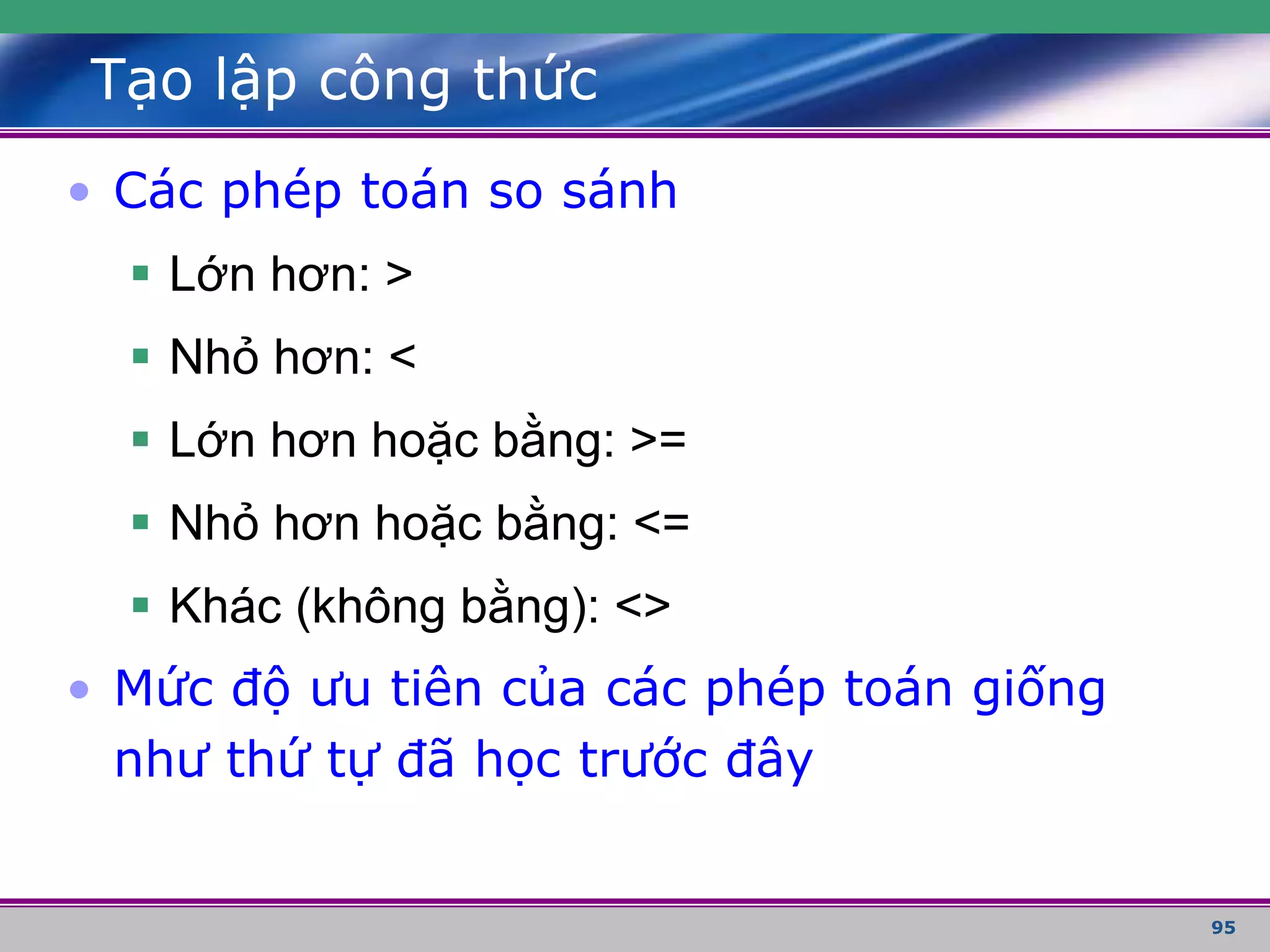 95
Tạo lập công thức
• Các phép toán so sánh
 Lớn hơn: >
 Nhỏ hơn: <
 Lớn hơn hoặc bằng: >=
 Nhỏ hơn hoặc bằng: <=
 Khác (không bằng): <>
• Mức độ ưu tiên của các phép toán giống
như thứ tự đã học trước đây
 