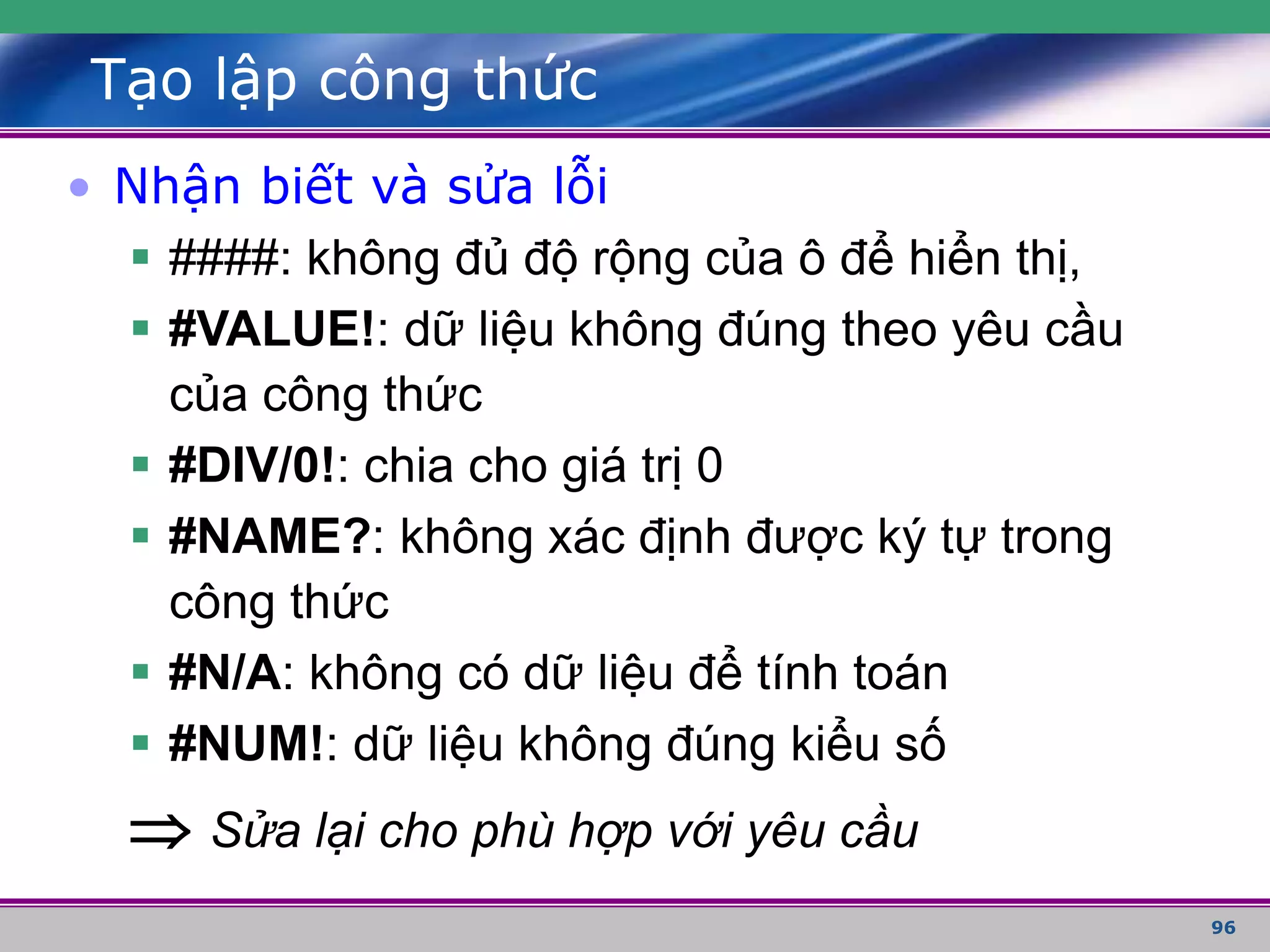 96
Tạo lập công thức
• Nhận biết và sửa lỗi
 ####: không đủ độ rộng của ô để hiển thị,
 #VALUE!: dữ liệu không đúng theo yêu cầu
của công thức
 #DIV/0!: chia cho giá trị 0
 #NAME?: không xác định được ký tự trong
công thức
 #N/A: không có dữ liệu để tính toán
 #NUM!: dữ liệu không đúng kiểu số
 Sửa lại cho phù hợp với yêu cầu
 