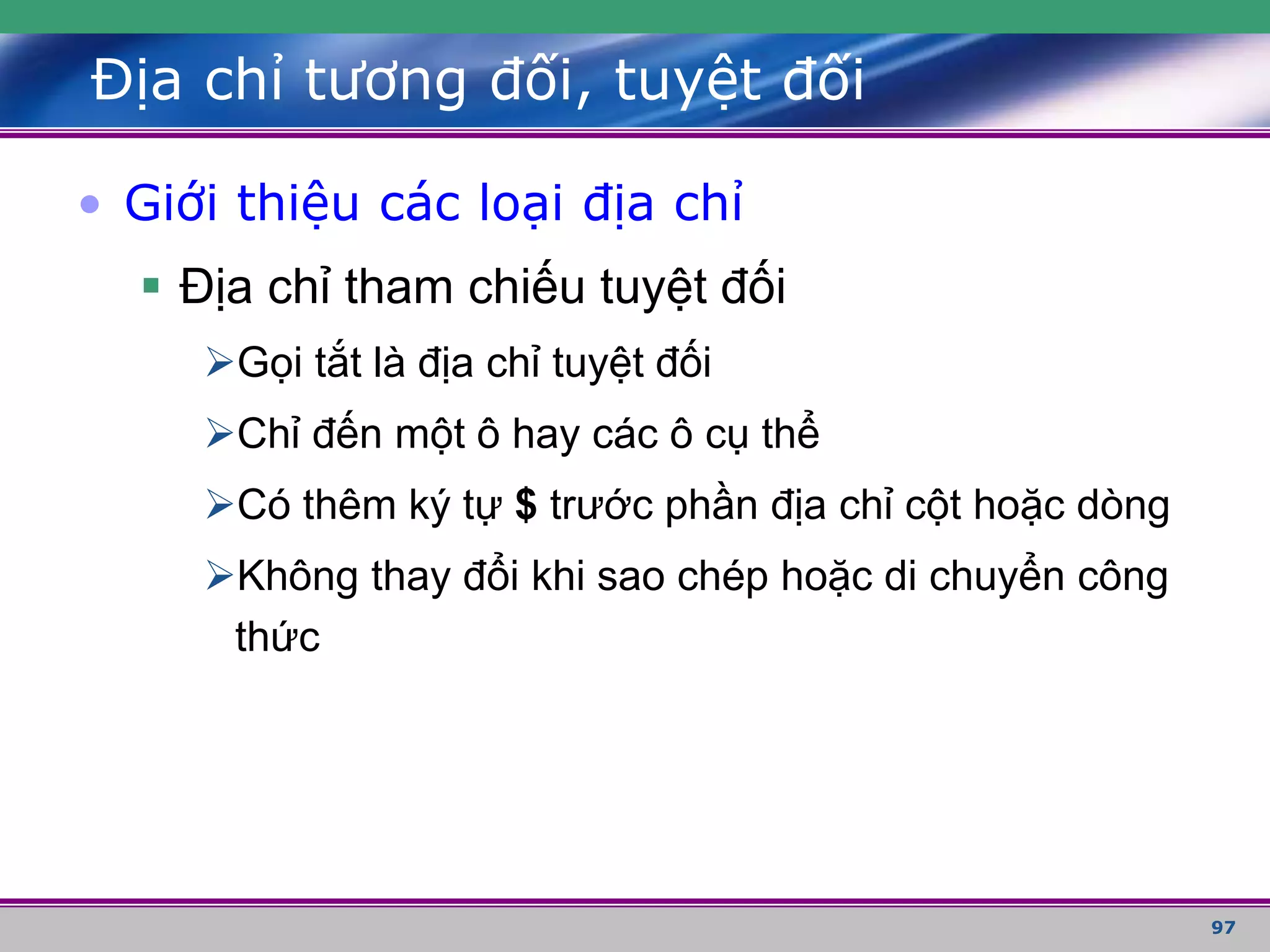 97
Địa chỉ tương đối, tuyệt đối
• Giới thiệu các loại địa chỉ
 Địa chỉ tham chiếu tuyệt đối
Gọi tắt là địa chỉ tuyệt đối
Chỉ đến một ô hay các ô cụ thể
Có thêm ký tự $ trước phần địa chỉ cột hoặc dòng
Không thay đổi khi sao chép hoặc di chuyển công
thức
 