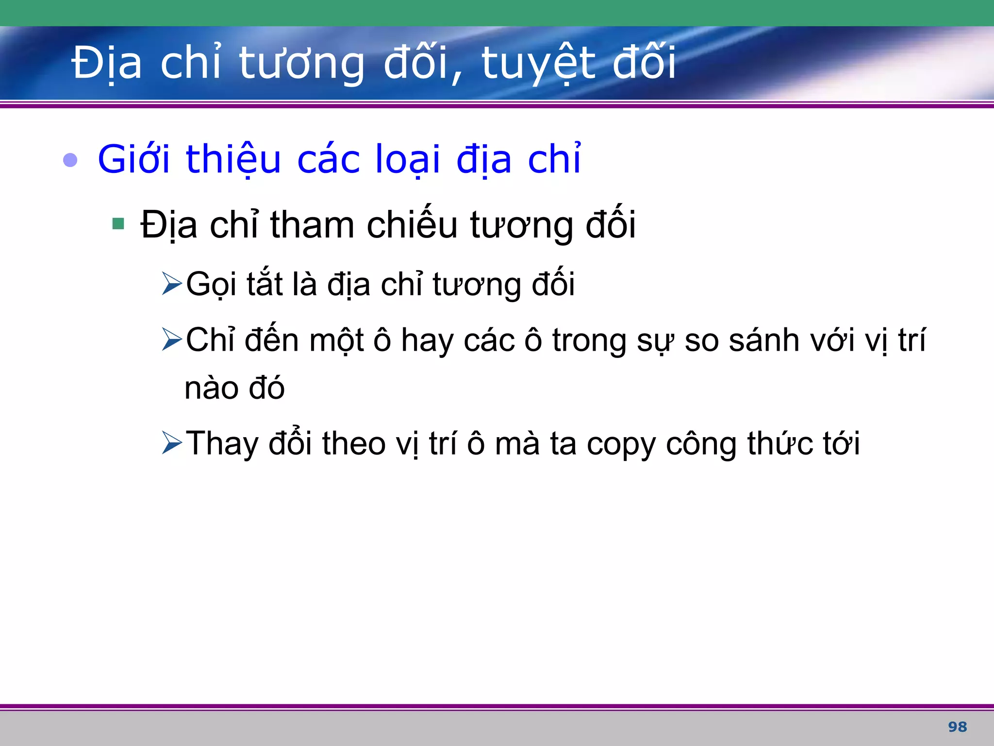 98
Địa chỉ tương đối, tuyệt đối
• Giới thiệu các loại địa chỉ
 Địa chỉ tham chiếu tương đối
Gọi tắt là địa chỉ tương đối
Chỉ đến một ô hay các ô trong sự so sánh với vị trí
nào đó
Thay đổi theo vị trí ô mà ta copy công thức tới
 
