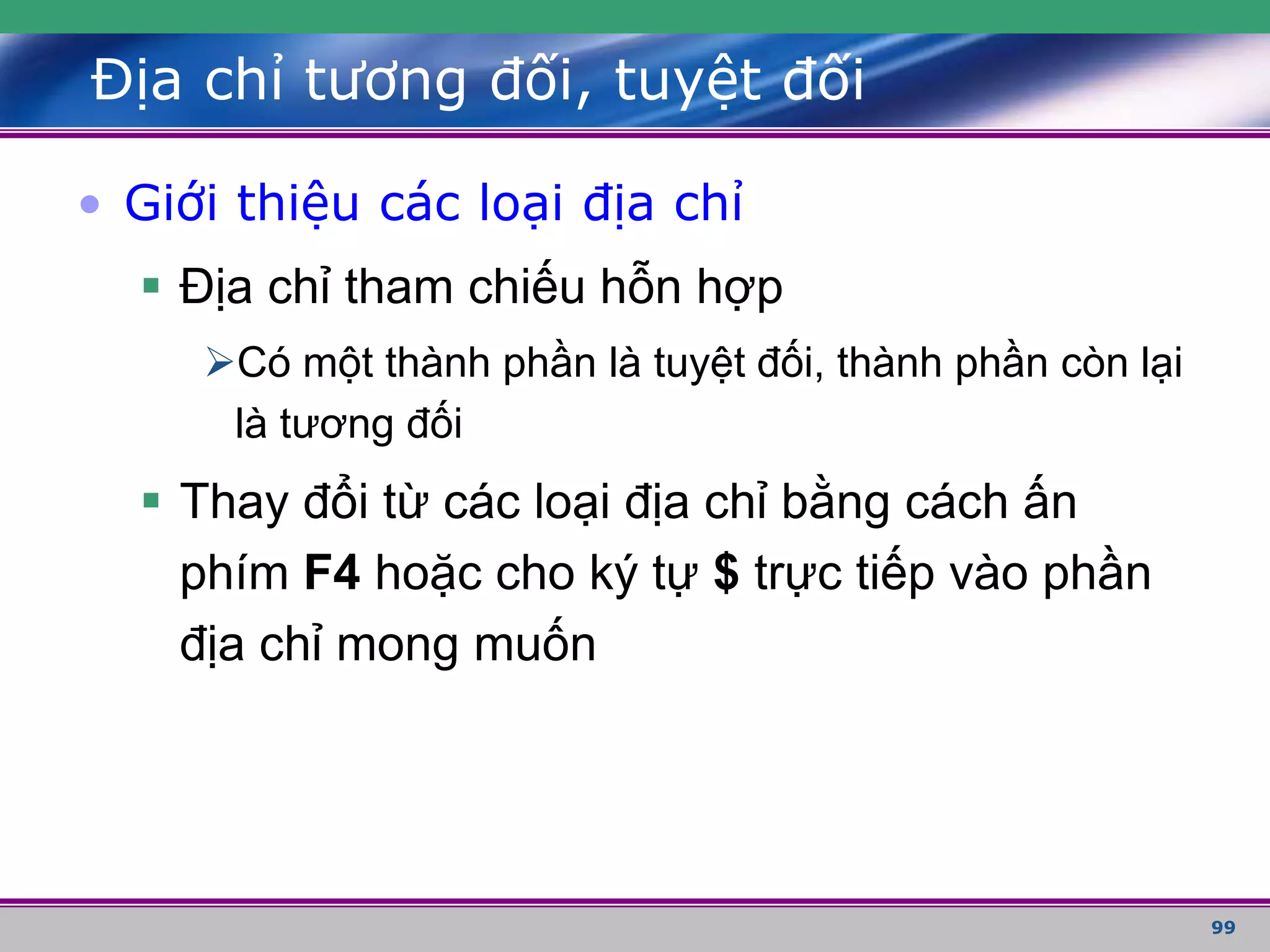 99
Địa chỉ tương đối, tuyệt đối
• Giới thiệu các loại địa chỉ
 Địa chỉ tham chiếu hỗn hợp
Có một thành phần là tuyệt đối, thành phần còn lại
là tương đối
 Thay đổi từ các loại địa chỉ bằng cách ấn
phím F4 hoặc cho ký tự $ trực tiếp vào phần
địa chỉ mong muốn
 