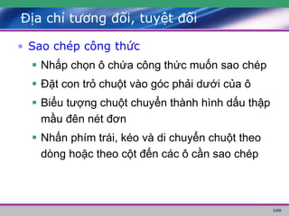 100
Địa chỉ tương đối, tuyệt đối
• Sao chép công thức
 Nhắp chọn ô chứa công thức muốn sao chép
 Đặt con trỏ chuột vào góc phải dưới của ô
 Biểu tượng chuột chuyển thành hình dấu thập
mầu đên nét đơn
 Nhấn phím trái, kéo và di chuyển chuột theo
dòng hoặc theo cột đến các ô cần sao chép
 