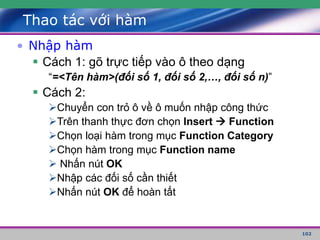 102
Thao tác với hàm
• Nhập hàm
 Cách 1: gõ trực tiếp vào ô theo dạng
“=<Tên hàm>(đối số 1, đối số 2,…, đối số n)”
 Cách 2:
Chuyển con trỏ ô về ô muốn nhập công thức
Trên thanh thực đơn chọn Insert  Function
Chọn loại hàm trong mục Function Category
Chọn hàm trong mục Function name
 Nhấn nút OK
Nhập các đối số cần thiết
Nhấn nút OK để hoàn tất
 
