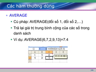 106
Các hàm thường dùng
• AVERAGE
 Cú pháp: AVERAGE(đối số 1, đối số 2,…)
 Trả lại giá trị trung bình cộng của các số trong
danh sách
 Ví dụ: AVERAGE(6,7,2,9,13)=7.4
 