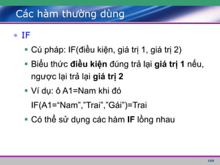 109
Các hàm thường dùng
• IF
 Cú pháp: IF(điều kiện, giá trị 1, giá trị 2)
 Biểu thức điều kiện đúng trả lại giá trị 1 nếu,
ngược lại trả lại giá trị 2
 Ví dụ: ô A1=Nam khi đó
IF(A1=“Nam”,”Trai”,”Gái”)=Trai
 Có thể sử dụng các hàm IF lồng nhau
 