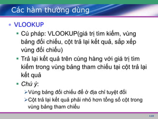 110
Các hàm thường dùng
• VLOOKUP
 Cú pháp: VLOOKUP(giá trị tìm kiếm, vùng
bảng đối chiếu, cột trả lại kết quả, sắp xếp
vùng đối chiếu)
 Trả lại kết quả trên cùng hàng với giá trị tìm
kiếm trong vùng bảng tham chiếu tại cột trả lại
kết quả
 Chú ý:
Vùng bảng đối chiếu để ở địa chỉ tuyệt đối
Cột trả lại kết quả phải nhỏ hơn tổng số cột trong
vùng bảng tham chiếu
 