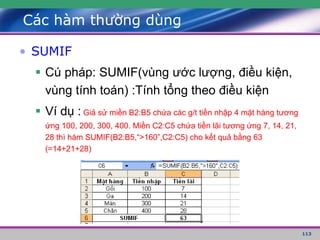 113
Các hàm thường dùng
• SUMIF
 Cú pháp: SUMIF(vùng ước lượng, điều kiện,
vùng tính toán) :Tính tổng theo điều kiện
 Ví dụ : Giả sử miền B2:B5 chứa các g/t tiền nhập 4 mặt hàng tương
ứng 100, 200, 300, 400. Miền C2:C5 chứa tiền lãi tương ứng 7, 14, 21,
28 thì hàm SUMIF(B2:B5,“>160”,C2:C5) cho kết quả bằng 63
(=14+21+28)
 