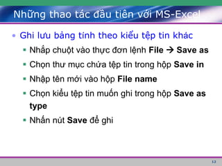 12
• Ghi lưu bảng tính theo kiểu tệp tin khác
 Nhắp chuột vào thực đơn lệnh File  Save as
 Chọn thư mục chứa tệp tin trong hộp Save in
 Nhập tên mới vào hộp File name
 Chọn kiểu tệp tin muốn ghi trong hộp Save as
type
 Nhấn nút Save để ghi
Những thao tác đầu tiên với MS-Excel
 