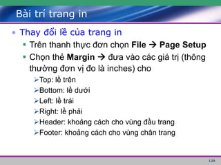 129
Bài trí trang in
• Thay đổi lề của trang in
 Trên thanh thực đơn chọn File  Page Setup
 Chọn thẻ Margin  đưa vào các giá trị (thông
thường đơn vị đo là inches) cho
Top: lề trên
Bottom: lề dưới
Left: lề trái
Right: lề phải
Header: khoảng cách cho vùng đầu trang
Footer: khoảng cách cho vùng chân trang
 