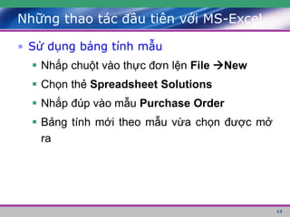 13
• Sử dụng bảng tính mẫu
 Nhắp chuột vào thực đơn lện File New
 Chọn thẻ Spreadsheet Solutions
 Nhắp đúp vào mẫu Purchase Order
 Bảng tính mới theo mẫu vừa chọn được mở
ra
Những thao tác đầu tiên với MS-Excel
 
