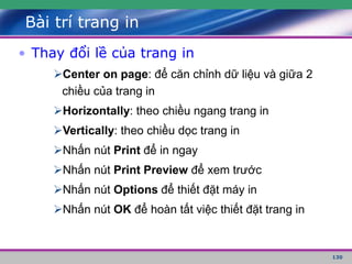 130
Bài trí trang in
• Thay đổi lề của trang in
Center on page: để căn chỉnh dữ liệu và giữa 2
chiều của trang in
Horizontally: theo chiều ngang trang in
Vertically: theo chiều dọc trang in
Nhấn nút Print để in ngay
Nhấn nút Print Preview để xem trước
Nhấn nút Options để thiết đặt máy in
Nhấn nút OK để hoàn tất việc thiết đặt trang in
 