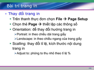 131
Bài trí trang in
• Thay đổi trang in
 Trên thanh thực đơn chọn File  Page Setup
 Chọn thẻ Page  thiết lập các thông số
 Orientation: để thay đổi hướng trang in
Portrait: in theo chiều dài trang giấy
Landscape: in theo chiều ngang của trang giấy
 Scalling: thay đổi tỉ lệ, kích thước nội dung
trang in
Adjust to: phóng to thu nhỏ theo tỉ lệ %
 