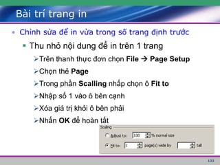 133
Bài trí trang in
• Chỉnh sửa để in vừa trong số trang định trước
 Thu nhỏ nội dung để in trên 1 trang
Trên thanh thực đơn chọn File  Page Setup
Chọn thẻ Page
Trong phần Scalling nhấp chọn ô Fit to
Nhập số 1 vào ô bên cạnh
Xóa giá trị khỏi ô bên phải
Nhấn OK để hoàn tất
 