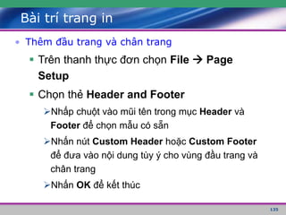 135
Bài trí trang in
• Thêm đầu trang và chân trang
 Trên thanh thực đơn chọn File  Page
Setup
 Chọn thẻ Header and Footer
Nhấp chuột vào mũi tên trong mục Header và
Footer để chọn mẫu có sẵn
Nhấn nút Custom Header hoặc Custom Footer
để đưa vào nội dung tùy ý cho vùng đầu trang và
chân trang
Nhấn OK để kết thúc
 