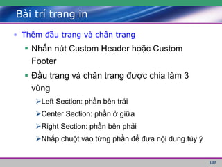 137
Bài trí trang in
• Thêm đầu trang và chân trang
 Nhấn nút Custom Header hoặc Custom
Footer
 Đầu trang và chân trang được chia làm 3
vùng
Left Section: phần bên trái
Center Section: phần ở giữa
Right Section: phần bên phải
Nhắp chuột vào từng phần để đưa nội dung tùy ý
 