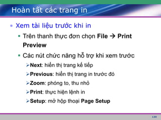 139
Hoàn tất các trang in
• Xem tài liệu trước khi in
 Trên thanh thực đơn chọn File  Print
Preview
 Các nút chức năng hỗ trợ khi xem trước
Next: hiển thị trang kế tiếp
Previous: hiển thị trang in trước đó
Zoom: phóng to, thu nhỏ
Print: thực hiện lệnh in
Setup: mở hộp thoại Page Setup
 