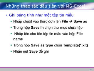 14
• Ghi bảng tính như một tệp tin mẫu
 Nhắp chuột vào thực đơn lện File  Save as
 Trong hộp Save in chọn thư mục chứa tệp
 Nhập tên cho tên tệp tin mẫu vào hộp File
name
 Trong hộp Save as type chọn Template(*.xlt)
 Nhấn nút Save để ghi
Những thao tác đầu tiên với MS-Excel
 