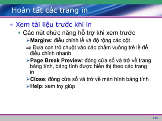 140
Hoàn tất các trang in
• Xem tài liệu trước khi in
 Các nút chức năng hỗ trợ khi xem trước
Margins: điều chỉnh lề và độ rộng các cột
 Đưa con trỏ chuột vào các chấm vuông trê lề để
điều chỉnh nhanh
Page Break Preview: đóng cửa sổ và trở về trang
bảng tính, bảng tính được hiển thị theo các trang
in
Close: đóng cửa sổ và trở về màn hình bảng tính
Help: xem trợ giúp
 