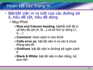 143
Hoàn tất các trang in
• Bật/tắt việc in ra lưới của các đường kẻ
ô, tiêu đề cột, tiêu đề dòng
 Mục Print
Row and Column heading: bật/tắt chế độ in
cả tiêu đề cột (A, B,...) và số thứ tự dòng (1,
2,…)
Comment: chọn cách in chú thích
Cells error as: bật tắt việc in ra các ô chứa
thông báo lỗi
Gridlines: bật tắt việc in đường kẻ ngăn cách
ô
Black & White: bật tắt việc in đen trắng, bỏ
qua nền
 